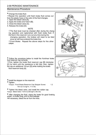 2-58 PERIODIC MAINTENANCE
Maintenance Procedure

• Change the brake fluid.
○Repeat this operation until fresh brake fluid comes out
from the plastic hose or the color of the fluid changes.
1. Open the bleed valve [A].
2. Apply the brake and hold it [B].
3. Close the bleed valve [C].
4. Release the brake [D].
                              NOTE
  ○The fluid level must be checked often during the chang-
  ing operation and replenished with fresh brake fluid. If
  the fluid in the reservoir runs out any time during the
    changing operation, the brakes will need to be bled
    since air will have entered the brake line.
  ○Front Brake: Repeat the above steps for the other
  caliper.




• Follow the cap correctly. to install the front/rear brake
fluid reservoir
                procedure below

○First, tighten the brake fluid reservoir cap [B] clockwise
[C] by hand until the resistance is felt fully; then, tighten
the cap an additional 1/6 turn [D] while holding the brake
  fluid reservoir body [A].




• Install the stopper on the reservoir.
• Tighten:
  Torque - Front Brake Reservoir Cap Stopper Screw:        1.2
              N·m (0.12 kgf·m, 11 in·lb)

• Tighten the bleed valve, and install the rubber cap.
Torque - Bleed Valve: 7.8 N·m (0.80 kgf·m, 69 in·lb)

• Afterno brake drag, and no fluid leakage. for good braking
power,
        changing the fluid, check the brake

  If necessary, bleed the air from the lines.
 