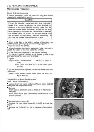2-60 PERIODIC MAINTENANCE
Maintenance Procedure

Master Cylinder Assembly
•  Before assembly, clean all parts including the master
cylinder with brake fluid or alcohol.
                         CAUTION
    Except for the disc pads and disc, use only disc
    brake fluid, isopropyl alcohol, or ethyl alcohol for
    cleaning brake parts. Do not use any other fluid for
    cleaning these parts. Gasoline, engine oil, or any
    other petroleum distillate will cause deterioration of
    the rubber parts. Oil spilled on any part will be diffi-
    cult to wash off completely, and will eventually de-
    teriorate the rubber used in the disc brake.

• Apply(piston, fluid to the sliding surface of theand to as-
sembly
        brake
                primary cup and secondary cap)
                                                    piston

  the inner wall of the cylinder.
•  When installing the piston assembly, take care not to
scratch the piston or the inner wall of the cylinder.
• Fit the circlip into the groove of the cylinder securely.
• For the frontofmaster cylinder,pivot bolt.
sliding surface the bake lever
                                      apply silicone grease to the

• Tighten:
    Torque - Brake Lever Pivot Bolt:  1.0 N·m (0.10 kgf·m, 9
                in·lb)
             Brake Lever Pivot Bolt Nut: 5.9 N·m (0.60 kgf·m,
                52 in·lb)

• For the front master cylinder, install the bleed valve and
rubber cap.
    Torque - Front Master Cylinder Bleed Valve: 5.4 N·m (0.55
               kgf·m, 48 in·lb)

Caliper Rubber Parts Replacement
Front Caliper Disassembly
• Loosen the front brake pad pins [A] and banjo bolt [B],
and tighten the banjo bolt loosely.
• Remove:
   Front Caliper (see Front Caliper Removal in the Brakes
   chapter)
   Front Brake Pads (see Front Brake Pad Removal in the
   Brakes chapter)


• Remove the pad spring [A].
• Remove the front caliper assembly bolts [B] and split the
caliper.
• Remove the O-ring [C] on the oil passage of the caliper
half.
 