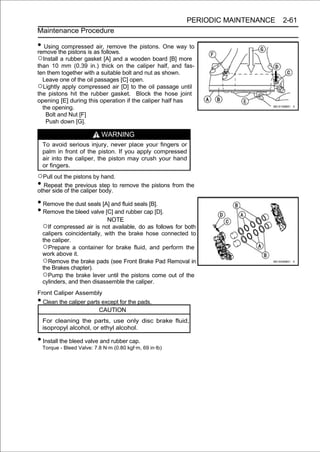 PERIODIC MAINTENANCE   2-61
Maintenance Procedure

• Usingthe pistons is as follows. the pistons. One way to
remove
        compressed air, remove

○Install a rubber gasket [A] and a wooden board [B] more
than 10 mm (0.39 in.) thick on the caliper half, and fas-
ten them together with a suitable bolt and nut as shown.
  Leave one of the oil passages [C] open.
○Lightly apply compressed air [D] to the oil passage until
the pistons hit the rubber gasket. Block the hose joint
opening [E] during this operation if the caliper half has
  the opening.
   Bolt and Nut [F]
   Push down [G].

                           WARNING
  To avoid serious injury, never place your fingers or
  palm in front of the piston. If you apply compressed
  air into the caliper, the piston may crush your hand
  or fingers.
○Pull out the pistons by hand.
• Repeat of the caliper body.to remove the pistons from the
other side
           the previous step


• Remove the dust seals [A] and fluid seals [B].
• Remove the bleed valve [C] and rubber cap [D].
                              NOTE
  ○If compressed air is not available, do as follows for both
  calipers coincidentally, with the brake hose connected to
  the caliper.
  ○Prepare a container for brake fluid, and perform the
  work above it.
  ○Remove the brake pads (see Front Brake Pad Removal in
  the Brakes chapter).
  ○Pump the brake lever until the pistons come out of the
  cylinders, and then disassemble the caliper.
Front Caliper Assembly
• Clean the caliper parts except for the pads.
                          CAUTION
  For cleaning the parts, use only disc brake fluid,
  isopropyl alcohol, or ethyl alcohol.

• Install the bleed valve and rubber cap.
  Torque - Bleed Valve: 7.8 N·m (0.80 kgf·m, 69 in·lb)
 