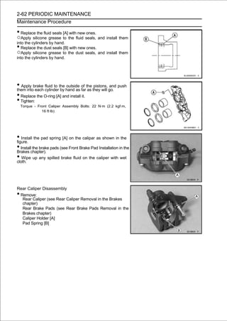 2-62 PERIODIC MAINTENANCE
Maintenance Procedure

• Replace the fluid seals [A] with new ones.
○Apply silicone grease to the fluid seals, and install them
into the cylinders by hand.
•  Replace the dust seals [B] with new ones.
○Apply silicone grease to the dust seals, and install them
into the cylinders by hand.




• Apply brake cylinderthe hand as of the they will go. push
them into each
               fluid to
                        by
                           outside
                                    far as
                                           pistons, and

• Replace the O-ring [A] and install it.
• Tighten:
    Torque - Front Caliper Assembly Bolts: 22 N·m (2.2 kgf·m,
               16 ft·lb)




• Install the pad spring [A] on the calipar as shown in the
figure.
• Installchapter). pads (see Front Brake Pad Installation in the
Brakes
          the brake

• Wipe up any spilled brake fluid on the caliper with wet
cloth.




Rear Caliper Disassembly
• Remove:
     Rear Caliper (see Rear Caliper Removal in the Brakes
     chapter)
     Rear Brake Pads (see Rear Brake Pads Removal in the
     Brakes chapter)
     Caliper Holder [A]
     Pad Spring [B]
 