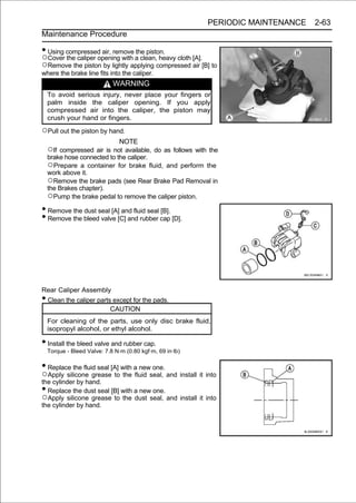 PERIODIC MAINTENANCE   2-63
Maintenance Procedure

• Using compressed air, remove the piston.
○Cover the caliper opening with a clean, heavy cloth [A].
○Remove the piston by lightly applying compressed air [B] to
where the brake line fits into the caliper.
                             WARNING
    To avoid serious injury, never place your fingers or
    palm inside the caliper opening. If you apply
    compressed air into the caliper, the piston may
    crush your hand or fingers.

○Pull out the piston by hand.
                                NOTE
    ○If compressed air is not available, do as follows with the
    brake hose connected to the caliper.
    ○Prepare a container for brake fluid, and perform the
    work above it.
    ○Remove the brake pads (see Rear Brake Pad Removal in
    the Brakes chapter).
    ○Pump the brake pedal to remove the caliper piston.
• Remove the dust seal [A] and fluid seal [B].
• Remove the bleed valve [C] and rubber cap [D].




Rear Caliper Assembly
• Clean the caliper parts except for the pads.
                            CAUTION
    For cleaning of the parts, use only disc brake fluid,
    isopropyl alcohol, or ethyl alcohol.

• Install the bleed valve and rubber cap.
    Torque - Bleed Valve: 7.8 N·m (0.80 kgf·m, 69 in·lb)

• Replace the fluid seal [A] with a new one.
○Apply silicone grease to the fluid seal, and install it into
the cylinder by hand.
• Replace the dust seal [B] with a new one.
○Apply silicone grease to the dust seal, and install it into
the cylinder by hand.
 