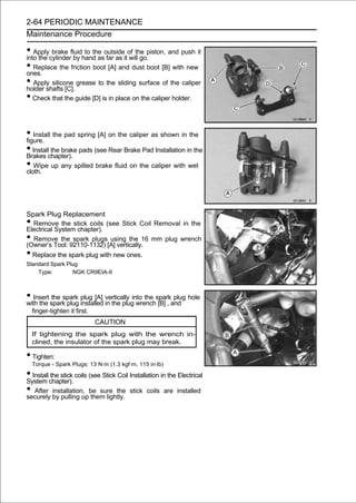 2-64 PERIODIC MAINTENANCE
Maintenance Procedure

• Applycylinderfluidhand asoutsideitof the piston, and push it
into the
         brake
                 by
                     to the
                             far as will go.
• Replace the friction boot [A] and dust boot [B] with new
ones.
• Apply silicone grease to the sliding surface of the caliper
holder shafts [C].
• Check that the guide [D] is in place on the caliper holder.

• Install the pad spring [A] on the caliper as shown in the
figure.
• Installchapter). pads (see Rear Brake Pad Installation in the
Brakes
          the brake

• Wipe up any spilled brake fluid on the caliper with wet
cloth.




Spark Plug Replacement
• Remove the stick coils (see Stick Coil Removal in the
Electrical System chapter).
• Remove the spark plugs using the 16 mm plug wrench
(Owner’s Tool: 92110-1132) [A] vertically.
• Replace the spark plug with new ones.
Standard Spark Plug
    Type:        NGK CR9EIA-9



• Insert spark plug installed vertically into the sparkand hole
with the
          the spark plug [A]
                              in the plug wrench [B] ,
                                                        plug

    finger-tighten it first.
                               CAUTION
    If tightening the spark plug with the wrench in-
    clined, the insulator of the spark plug may break.

• Tighten:
    Torque - Spark Plugs: 13 N·m (1.3 kgf·m, 115 in·lb)

• Installchapter). coils (see Stick Coil Installation in the Electrical
System
         the stick

• After by pulling upbe sure the stick coils are installed
securely
          installation,
                          them lightly.
 
