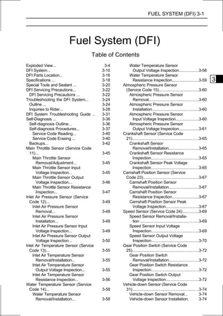 FUEL SYSTEM (DFI) 3-1




                       Fuel System (DFI)
                                   Table of Contents
Exploded View...                         3-4      Water Temperature Sensor
DFI System...                           3-10        Output Voltage Inspection.................3-58
DFI Parts Location...                   3-16      Water Temperature Sensor
Specifications ...                      3-18        Resistance Inspection.......................3-59               3
Special Tools and Sealant ...           3-20   Atmospheric Pressure Sensor
DFI Servicing Precautions...            3-22    (Service Code 15)..................................3-60
  DFI Servicing Precautions ...         3-22      Atmospheric Pressure Sensor
Troubleshooting the DFI System...       3-24        Removal...........................................3-60
  Outline ...                           3-24      Atmospheric Pressure Sensor
  Inquiries to Rider...                 3-28        Installation........................................3-60
DFI System Troubleshooting Guide ..     3-31      Atmospheric Pressure Sensor
Self-Diagnosis ...                      3-36        Input Voltage Inspection...................3-60
  Self-diagnosis Outline...             3-36      Atmospheric Pressure Sensor
  Self-diagnosis Procedures...          3-37        Output Voltage Inspection.................3-61
    Service Code Reading...             3-40   Crankshaft Sensor (Service Code
    Service Code Erasing ...            3-40    21).........................................................3-65
  Backups...                            3-42      Crankshaft Sensor
Main Throttle Sensor (Service Code                  Removal/Installation..........................3-65
  11)...                                3-45      Crankshaft Sensor Resistance
    Main Throttle Sensor                            Inspection.........................................3-65
      Removal/Adjustment...             3-45      Crankshaft Sensor Peak Voltage
    Main Throttle Sensor Input                      Inspection.........................................3-65
      Voltage Inspection...             3-45   Camshaft Position Sensor (Service
    Main Throttle Sensor Output                 Code 23)................................................3-67
      Voltage Inspection...             3-46      Camshaft Position Sensor
    Main Throttle Sensor Resistance                 Removal/Installation..........................3-67
      Inspection...                     3-47      Camshaft Position Sensor
Inlet Air Pressure Sensor (Service                  Resistance Inspection.......................3-67
  Code 12)...                           3-49      Camshaft Position Sensor Peak
    Inlet Air Pressure Sensor                       Voltage Inspection............................3-67
      Removal...                        3-49   Speed Sensor (Service Code 24)..............3-69
    Inlet Air Pressure Sensor                     Speed Sensor Removal/Installa-
      Installation...                   3-49        tion ..................................................3-69
    Inlet Air Pressure Sensor Input               Speed Sensor Input Voltage
      Voltage Inspection...             3-49        Inspection.........................................3-69
    Inlet Air Pressure Sensor Output              Speed Sensor Output Voltage
      Voltage Inspection...             3-50        Inspection.........................................3-70
Inlet Air Temperature Sensor (Service          Gear Position Switch (Service Code
  Code 13)...                           3-55    25).........................................................3-72
    Inlet Air Temperature Sensor                  Gear Position Switch
      Removal/Installation...           3-55        Removal/Installation.........................3-72
    Inlet Air Temperature Sensor                  Gear Position Switch Resistance
      Output Voltage Inspection...      3-55        Inspection.........................................3-72
    Inlet Air Temperature Sensor                  Gear Position Switch Output
      Resistance Inspection...          3-56        Voltage Inspection............................3-72
Water Temperature Sensor (Service              Vehicle-down Sensor (Service Code
  Code 14)...                           3-58    31).........................................................3-74
    Water Temperature Sensor                      Vehicle-down Sensor Removal...                            3-74
      Removal/Installation...           3-58      Vehicle-down Sensor Installation.                         3-74
 