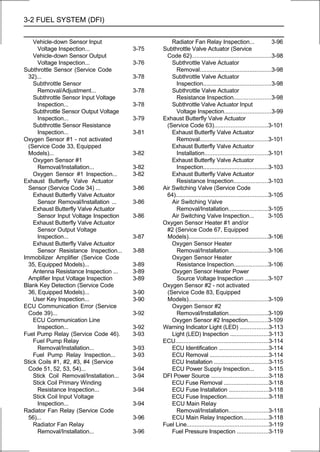 3-2 FUEL SYSTEM (DFI)

    Vehicle-down Sensor Input                       Radiator Fan Relay Inspection...                        3-96
      Voltage Inspection...              3-75   Subthrottle Valve Actuator (Service
    Vehicle-down Sensor Output                   Code 62)................................................3-98
      Voltage Inspection...              3-76       Subthrottle Valve Actuator
Subthrottle Sensor (Service Code                      Removal...........................................3-98
  32)...                                 3-78       Subthrottle Valve Actuator
    Subthrottle Sensor                                Inspection.........................................3-98
      Removal/Adjustment...              3-78       Subthrottle Valve Actuator
    Subthrottle Sensor Input Voltage                  Resistance Inspection......................3-98
      Inspection...                      3-78       Subthrottle Valve Actuator Input
    Subthrottle Sensor Output Voltage                 Voltage Inspection............................3-99
      Inspection...                      3-79   Exhaust Butterfly Valve Actuator
    Subthrottle Sensor Resistance                (Service Code 63)................................3-101
      Inspection...                      3-81       Exhaust Butterfly Valve Actuator
Oxygen Sensor #1 - not activated                      Removal.........................................3-101
  (Service Code 33, Equipped                        Exhaust Butterfly Valve Actuator
  Models)...                             3-82         Installation......................................3-101
    Oxygen Sensor #1                                Exhaust Butterfly Valve Actuator
      Removal/Installation...            3-82         Inspection.......................................3-103
    Oxygen Sensor #1 Inspection...       3-82       Exhaust Butterfly Valve Actuator
Exhaust Butterfly Valve Actuator                      Resistance Inspection....................3-103
  Sensor (Service Code 34) ...           3-86   Air Switching Valve (Service Code
    Exhaust Butterfly Valve Actuator             64).......................................................3-105
      Sensor Removal/Installation ...    3-86       Air Switching Valve
    Exhaust Butterfly Valve Actuator                  Removal/Installation........................3-105
      Sensor Input Voltage Inspection    3-86       Air Switching Valve Inspection...                      3-105
    Exhaust Butterfly Valve Actuator            Oxygen Sensor Heater #1 and/or
      Sensor Output Voltage                      #2 (Service Code 67, Equipped
      Inspection...                      3-87     Models)................................................3-106
    Exhaust Butterfly Valve Actuator                Oxygen Sensor Heater
      Sensor Resistance Inspection...    3-88         Removal/Installation........................3-106
Immobilizer Amplifier (Service Code                 Oxygen Sensor Heater
  35, Equipped Models)...                3-89         Resistance Inspection....................3-106
    Antenna Resistance Inspection ...    3-89       Oxygen Sensor Heater Power
  Amplifier Input Voltage Inspection     3-89         Source Voltage Inspection ..............3-107
Blank Key Detection (Service Code               Oxygen Sensor #2 - not activated
  36, Equipped Models)...                3-90     (Service Code 83, Equipped
    User Key Inspection...               3-90     Models)................................................3-109
ECU Communication Error (Service                    Oxygen Sensor #2
  Code 39)...                            3-92         Removal/Installation........................3-109
    ECU Communication Line                          Oxygen Sensor #2 Inspection............3-109
      Inspection...                      3-92   Warning Indicator Light (LED) .................3-113
Fuel Pump Relay (Service Code 46).       3-93       Light (LED) Inspection .......................3-113
    Fuel Pump Relay                             ECU........................................................3-114
      Removal/Installation...            3-93       ECU Identification ..............................3-114
    Fuel Pump Relay Inspection...        3-93       ECU Removal ...................................3-114
Stick Coils #1, #2, #3, #4 (Service                 ECU Installation .................................3-115
  Code 51, 52, 53, 54)...                3-94       ECU Power Supply Inspection...                         3-115
    Stick Coil Removal/Installation...   3-94   DFI Power Source ..................................3-118
    Stick Coil Primary Winding                      ECU Fuse Removal ...........................3-118
      Resistance Inspection...           3-94       ECU Fuse Installation ........................3-118
    Stick Coil Input Voltage                        ECU Fuse Inspection.........................3-118
      Inspection...                      3-94       ECU Main Relay
Radiator Fan Relay (Service Code                      Removal/Installation........................3-118
  56)...                                 3-96       ECU Main Relay Inspection...............3-118
    Radiator Fan Relay                          Fuel Line.................................................3-119
      Removal/Installation...            3-96       Fuel Pressure Inspection ...................3-119
 