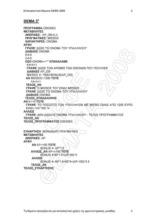 Επαναληπτικά Θέµατα ΟΕΦΕ 2008                                               3


ΘΕΜΑ 3o
ΠΡΟΓΡΑΜΜΑ ΟΘΟΝΕΣ
ΜΕΤΑΒΛΗΤΕΣ
 ΑΚΕΡΑΙΕΣ: ΑΡ_ΟΘ,Κ,Λ
 ΠΡΑΓΜΑΤΙΚΕΣ: ΜΙΣΘΟΣ
 ΧΑΡΑΚΤΗΡΕΣ: ΟΝΟΜΑ
ΑΡΧΗ
 ΓΡΑΨΕ '∆ ΣΕ ΤΟ ΟΝΟΜΑ ΤΟΥ ΥΠΑΛΛΗΛΟΥ'
 ∆ΙΑΒΑΣΕ ΟΝΟΜΑ
 Κ 0
 Λ 0




                  08
 ΟΣΟ ΟΝΟΜΑ<>'*' ΕΠΑΝΑΛΑΒΕ
  Κ Κ+1
  ΓΡΑΨΕ '∆ ΣΕ ΤΟΝ ΑΡΙΘΜΟ Τ Ν ΟΘΟΝ Ν ΠΟΥ ΠΟΥΛΗΣΕ'
  ∆ΙΑΒΑΣΕ ΑΡ_ΟΘ
  ΜΙΣΘΟΣ     1000+BONUS(AΡ_ΟΘ)
 ΑΝ ΜΙΣΘΟΣ>1200 ΤΟΤΕ




                20
    Λ Λ+1       Å
 ΤΕΛΟΣ_ΑΝ
 ΓΡΑΨΕ 'Ο ΜΙΣΘΟΣ ΤΟΥ ΕΙΝΑΙ',ΜΙΣΘΟΣ
 ΓΡΑΨΕ '∆ ΣΕ ΤΟ ΟΝΟΜΑ ΤΟΥ ΥΠΑΛΛΗΛΟΥ'
 ∆ΙΑΒΑΣΕ ΟΝΟΜΑ
           ÌÁ Ö
 ΤΕΛΟΣ_ΕΠΑΝΑΛΗΨΗΣ
ΑΝ Κ<>0 ΤΟΤΕ
 ΓΡΑΨΕ ‘ΤΟ ΠΟΣΟΣΤΟ Τ Ν ΥΠΑΛΛΗΛ Ν ΜΕ ΜΙΣΘΟ ΠΑΝ ΑΠΟ 1200 ΕΥΡ
 ΕΙΝΑΙ’,Λ/Κ*100,’%’
             ÔÁ
             ÏÅ

ΑΛΛΙ Σ
 ΓΡΑΨΕ ‘∆ΕΝ ∆ ΣΑΤΕ ΟΝΟΜΑ ΥΠΑΛΛΗΛΟΥ - ΤΕΛΟΣ ΠΡΟΓΡΑΜΜΑΤΟΣ’
ΤΕΛΟΣ_ΑΝ
ΤΕΛΟΣ_ΠΡΟΓΡΑΜΜΑΤΟΣ ΟΘΟΝΕΣ


ΣΥΝΑΡΤΗΣΗ BONUS(AΡ):ΠΡΑΓΜΑΤΙΚΗ
ΜΕΤΑΒΛΗΤΕΣ
 ΑΚΕΡΑΙΕΣ: ΑΡ
ΑΡΧΗ
     ΑΝ ΑΡ<=50 ΤΟΤΕ
          BONUS    ΑΡ*1.5
    ΑΛΛΙ Σ_ΑΝ ΑΡ<=100 ΤΟΤΕ
          BONUS 50*1.5+(ΑΡ-50)*3
     ΑΛΛΙ Σ
          BONUS    50*1.5+50*3+(ΑΡ-100)*3.5
        ÈÅ




    ΤΕΛΟΣ_ΑΝ
ΤΕΛΟΣ_ΣΥΝΑΡΤΗΣΗΣ




Τα θέµατα προορίζονται για αποκλειστική χρήση της φροντιστηριακής µονάδας   3
 