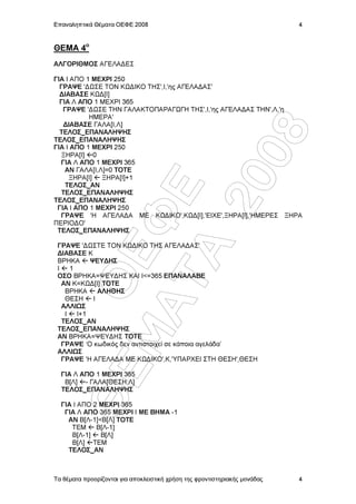 Επαναληπτικά Θέµατα ΟΕΦΕ 2008                                               4


ΘΕΜΑ 4o
ΑΛΓΟΡΙΘΜΟΣ ΑΓΕΛΑ∆ΕΣ

ΓΙΑ Ι ΑΠΟ 1 ΜΕΧΡΙ 250
  ΓΡΑΨΕ '∆ ΣΕ ΤΟΝ Κ ∆ΙΚΟ ΤΗΣ',Ι,'ης ΑΓΕΛΑ∆ΑΣ'
  ∆ΙΑΒΑΣΕ Κ ∆[Ι]
  ΓΙΑ Λ ΑΠΟ 1 ΜΕΧΡΙ 365
   ΓΡΑΨΕ '∆ ΣΕ ΤΗΝ ΓΑΛΑΚΤΟΠΑΡΑΓ ΓΗ ΤΗΣ',Ι,'ης ΑΓΕΛΑ∆ΑΣ ΤΗΝ',Λ,'η
           ΗΜΕΡΑ'
   ∆ΙΑΒΑΣΕ ΓΑΛΑ[Ι,Λ]
  ΤΕΛΟΣ_ΕΠΑΝΑΛΗΨΗΣ




                  08
ΤΕΛΟΣ_ΕΠΑΝΑΛΗΨΗΣ
ΓΙΑ Ι ΑΠΟ 1 ΜΕΧΡΙ 250
  ΞΗΡΑ[Ι] 0
  ΓΙΑ Λ ΑΠΟ 1 ΜΕΧΡΙ 365
    ΑΝ ΓΑΛΑ[Ι,Λ]=0 ΤΟΤΕ
     ΞΗΡΑ[Ι]   ΞΗΡΑ[Ι]+1




                20
    ΤΕΛΟΣ_ΑΝ    Å
  ΤΕΛΟΣ_ΕΠΑΝΑΛΗΨΗΣ
ΤΕΛΟΣ_ΕΠΑΝΑΛΗΨΗΣ
 ΓΙΑ Ι ΑΠΟ 1 ΜΕΧΡΙ 250
  ΓΡΑΨΕ 'Η ΑΓΕΛΑ∆Α ΜΕ Κ ∆ΙΚΟ',Κ ∆[Ι],'ΕΙΧΕ',ΞΗΡΑ[Ι],'ΗΜΕΡΕΣ ΞΗΡΑ
           ÌÁ Ö
ΠΕΡΙΟ∆Ο'
 ΤΕΛΟΣ_ΕΠΑΝΑΛΗΨΗΣ

 ΓΡΑΨΕ '∆ ΣΤΕ ΤΟΝ Κ ∆ΙΚΟ ΤΗΣ ΑΓΕΛΑ∆ΑΣ'
             ÔÁ
             ÏÅ

 ∆ΙΑΒΑΣΕ Κ
 ΒΡΗΚΑ      ΨΕΥ∆ΗΣ
 Ι    1
 ΟΣΟ ΒΡΗΚΑ=ΨΕΥ∆ΗΣ ΚΑΙ Ι<=365 ΕΠΑΝΑΛΑΒΕ
   ΑΝ Κ=Κ ∆[Ι] ΤΟΤΕ
    ΒΡΗΚΑ      ΑΛΗΘΗΣ
    ΘΕΣΗ     Ι
   ΑΛΛΙ Σ
    Ι   Ι+1
   ΤΕΛΟΣ_ΑΝ
 ΤΕΛΟΣ_ΕΠΑΝΑΛΗΨΗΣ
 ΑΝ ΒΡΗΚΑ=ΨΕΥ∆ΗΣ ΤΟΤΕ
   ΓΡΑΨΕ ‘Ο κωδικός δεν αντιστοιχεί σε κάποια αγελάδα’
 ΑΛΛΙ Σ
   ΓΡΑΨΕ 'Η ΑΓΕΛΑ∆Α ΜΕ Κ ∆ΙΚΟ',Κ,'ΥΠΑΡΧΕΙ ΣΤΗ ΘΕΣΗ',ΘΕΣΗ
        ÈÅ




  ΓΙΑ Λ ΑΠΟ 1 ΜΕΧΡΙ 365
   Β[Λ] - ΓΑΛΑ[ΘΕΣΗ,Λ]
  ΤΕΛΟΣ_ΕΠΑΝΑΛΗΨΗΣ

  ΓΙΑ Ι ΑΠΟ 2 ΜΕΧΡΙ 365
   ΓΙΑ Λ ΑΠΟ 365 ΜΕΧΡΙ Ι ΜΕ ΒΗΜΑ -1
    ΑΝ Β[Λ-1]<Β[Λ] ΤΟΤΕ
     ΤΕΜ     Β[Λ-1]
     Β[Λ-1]   Β[Λ]
     Β[Λ] ΤΕΜ
    ΤΕΛΟΣ_ΑΝ



Τα θέµατα προορίζονται για αποκλειστική χρήση της φροντιστηριακής µονάδας   4
 