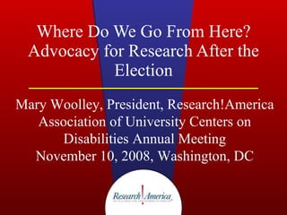 Where Do We Go From Here? Advocacy for Research After the Election Mary Woolley, President, Research!America Association of University Centers on Disabilities Annual Meeting November 10, 2008, Washington, DC 