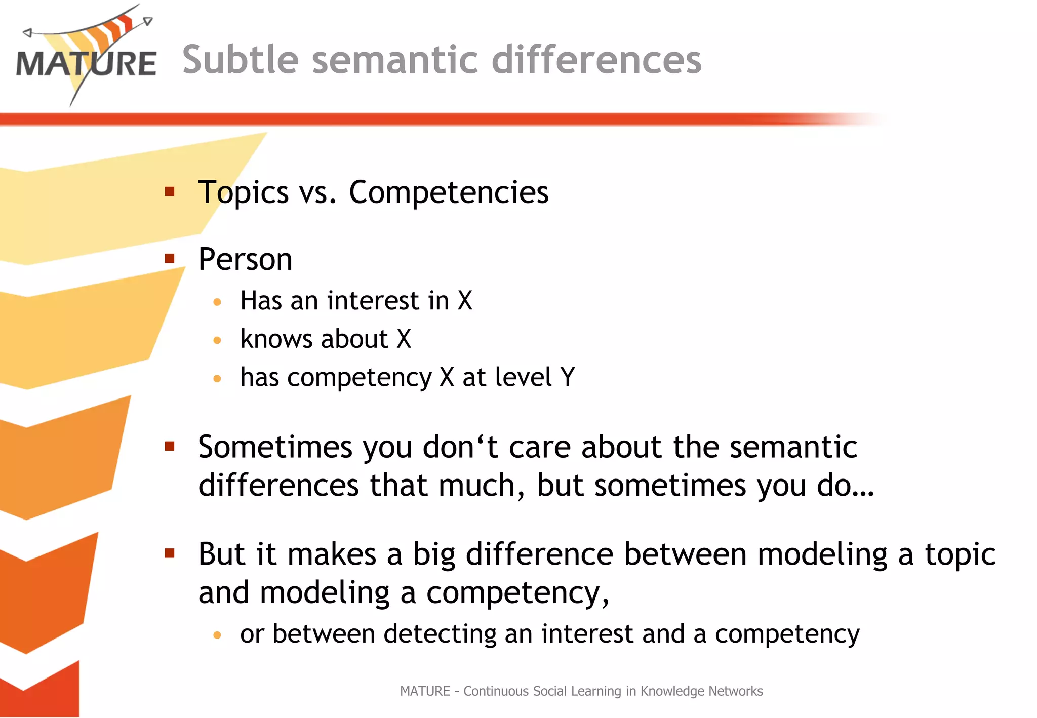 SubtlesemanticdifferencesTopics vs. CompetenciesPersonHas an interest in Xknowsabout Xhascompetency X atlevel YSometimesyoudon‘tcareaboutthesemanticdifferencesthatmuch, but sometimesyou do…But itmakes a bigdifferencebetweenmodeling a topicandmodeling a competency, orbetweendetecting an interestand a competencyMATURE - Continuous Social Learning in Knowledge Networks