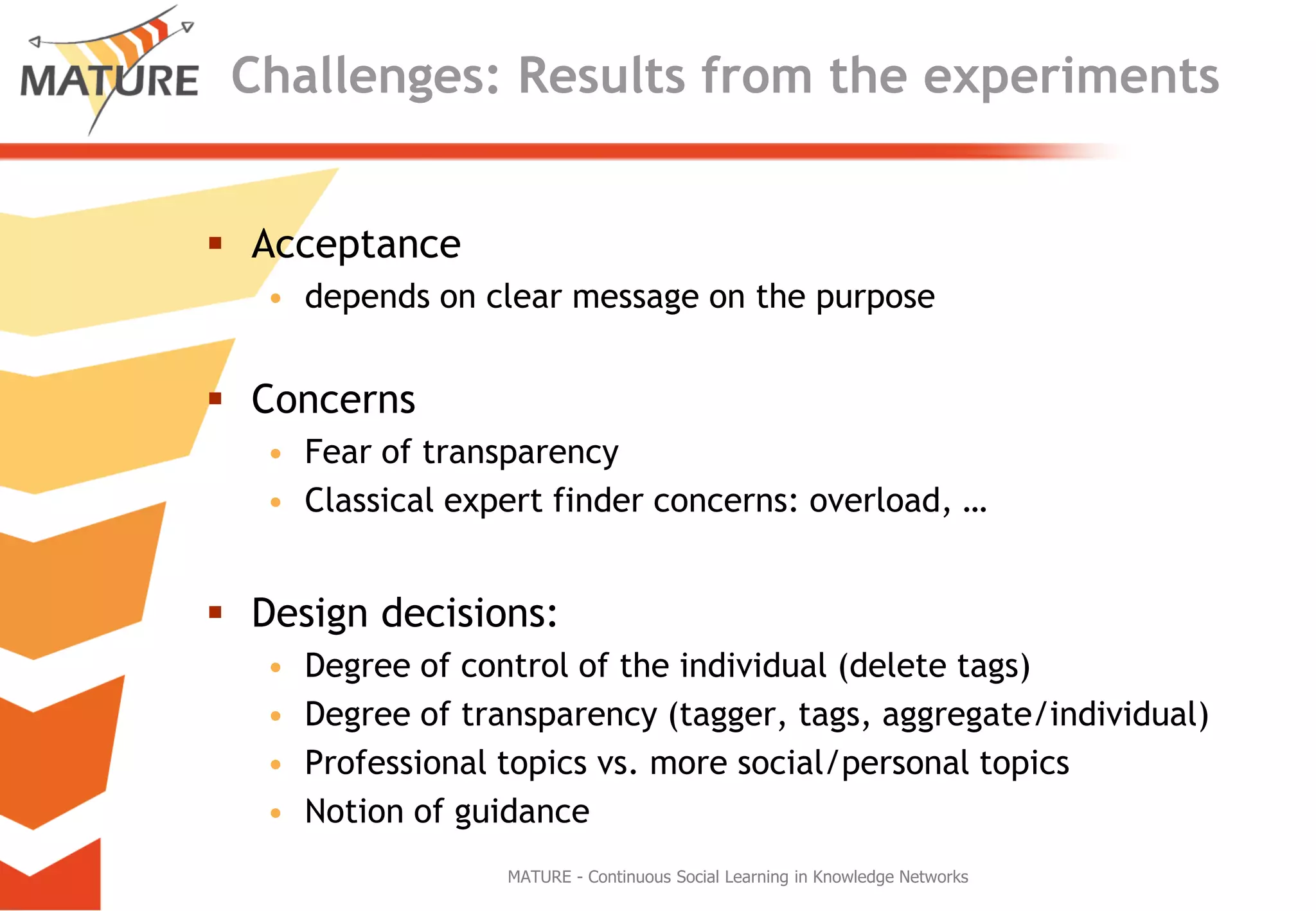 Challenges: ResultsfromtheexperimentsAcceptancedependson clearmessage on thepurposeConcernsFear oftransparencyClassical expert finderconcerns: overload, …Design decisions:Degreeofcontrolofthe individual (delete tags)Degreeoftransparency (tagger, tags, aggregate/individual)Professional topics vs. moresocial/personal topicsNotion ofguidanceMATURE - Continuous Social Learning in Knowledge Networks
