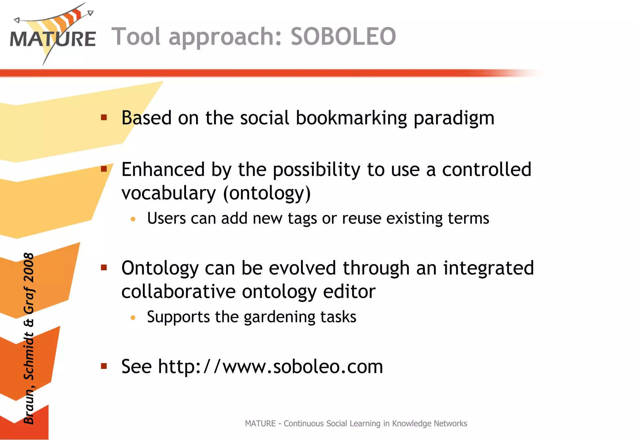 Tool approach: SOBOLEOBased on thesocialbookmarkingparadigmEnhanced bythepossibilitytouse a controlledvocabulary (ontology)Users canaddnew tags orreuseexistingtermsOntologycanbeevolvedthrough an integratedcollaborativeontologyeditorSupports thegardeningtasksSee http://www.soboleo.comMATURE - Continuous Social Learning in Knowledge NetworksBraun, Schmidt & Graf 2008