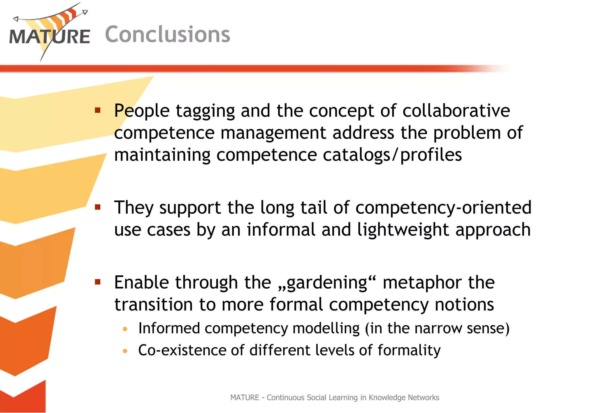 ConclusionsPeople taggingandtheconceptofcollaborativecompetencemanagementaddresstheproblemofmaintainingcompetencecatalogs/profilesTheysupportthelongtailofcompetency-orientedusecasesby an informal andlightweightapproachEnablethroughthe „gardening“ metaphorthetransitiontomore formal competencynotionsInformedcompetencymodelling (in thenarrow sense)Co-existenceof different levelsofformalityMATURE - Continuous Social Learning in Knowledge Networks