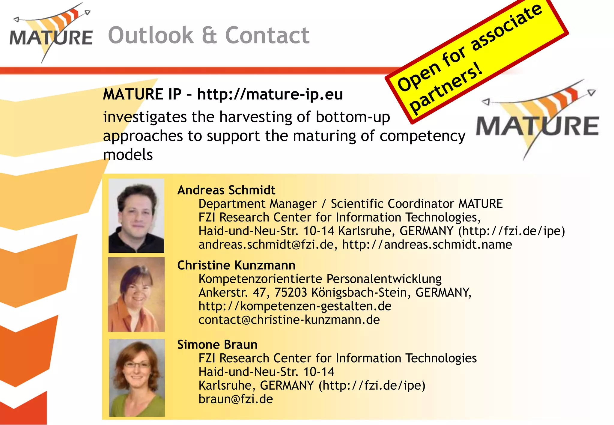 Outlook & ContactOpen forassociatepartners!MATURE IP – http://mature-ip.euinvestigatestheharvestingofbottom-upapproachestosupportthematuringofcompetencymodelsAndreas SchmidtDepartment Manager / Scientific Coordinator MATUREFZI Research Center for Information Technologies, Haid-und-Neu-Str. 10-14 Karlsruhe, GERMANY (http://fzi.de/ipe)andreas.schmidt@fzi.de, http://andreas.schmidt.nameChristine KunzmannKompetenzorientierte PersonalentwicklungAnkerstr. 47, 75203 Königsbach-Stein, GERMANY, http://kompetenzen-gestalten.decontact@christine-kunzmann.deSimone BraunFZI Research Center for Information TechnologiesHaid-und-Neu-Str. 10-14 Karlsruhe, GERMANY (http://fzi.de/ipe)braun@fzi.de