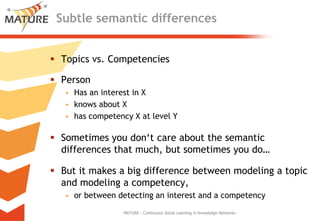 SubtlesemanticdifferencesTopics vs. CompetenciesPersonHas an interest in Xknowsabout Xhascompetency X atlevel YSometimesyoudon‘tcareaboutthesemanticdifferencesthatmuch, but sometimesyou do…But itmakes a bigdifferencebetweenmodeling a topicandmodeling a competency, orbetweendetecting an interestand a competencyMATURE - Continuous Social Learning in Knowledge Networks