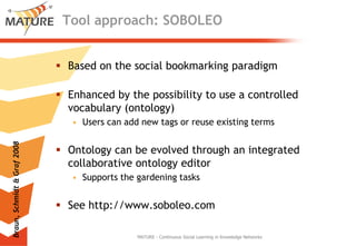 Tool approach: SOBOLEOBased on thesocialbookmarkingparadigmEnhanced bythepossibilitytouse a controlledvocabulary (ontology)Users canaddnew tags orreuseexistingtermsOntologycanbeevolvedthrough an integratedcollaborativeontologyeditorSupports thegardeningtasksSee http://www.soboleo.comMATURE - Continuous Social Learning in Knowledge NetworksBraun, Schmidt & Graf 2008