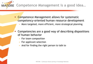 Competence Management is a goodidea…Competence Management allowsforsystematiccompetency-orientedhuman resourcedevelopmentMore targeted, moreefficient, morestrategicalplanningCompetenciesare a goodwayofdescribingdispositionsof human behaviorForteamcompositionForapplicantselectionAndforfindingtherightpersonto talk toMATURE - Continuous Social Learning in Knowledge Networks