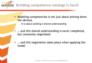 Buildingcompetencecatalogsishard!Modeling competenciesis not just aboutpinning down theobviousItisaboutbuilding a sharedunderstanding… andthissharedunderstandingisnevercompleted, but constantlynegotiated… andthisnegotiationtakesplacewhenapplyingthe modelMATURE - Continuous Social Learning in Knowledge Networks