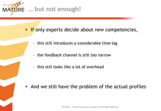 … but not enough!Ifonlyexpertsdecideaboutnewcompetencies, this still introduces a considerable time lagthefeedbackchannelis still toonarrowthis still lookslike a lotofoverheadAndwe still havetheproblemoftheactualprofilesMATURE - Continuous Social Learning in Knowledge Networks