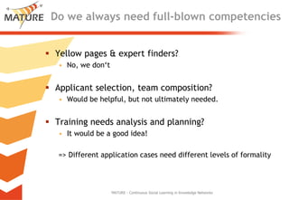Do wealwaysneedfull-blowncompetenciesYellowpages & expert finders?No, wedon‘tApplicantselection, teamcomposition?Wouldbehelpful, but not ultimatelyneeded.Training needsanalysisandplanning?Itwouldbe a goodidea!=> Different applicationcasesneed different levelsofformalityMATURE - Continuous Social Learning in Knowledge Networks