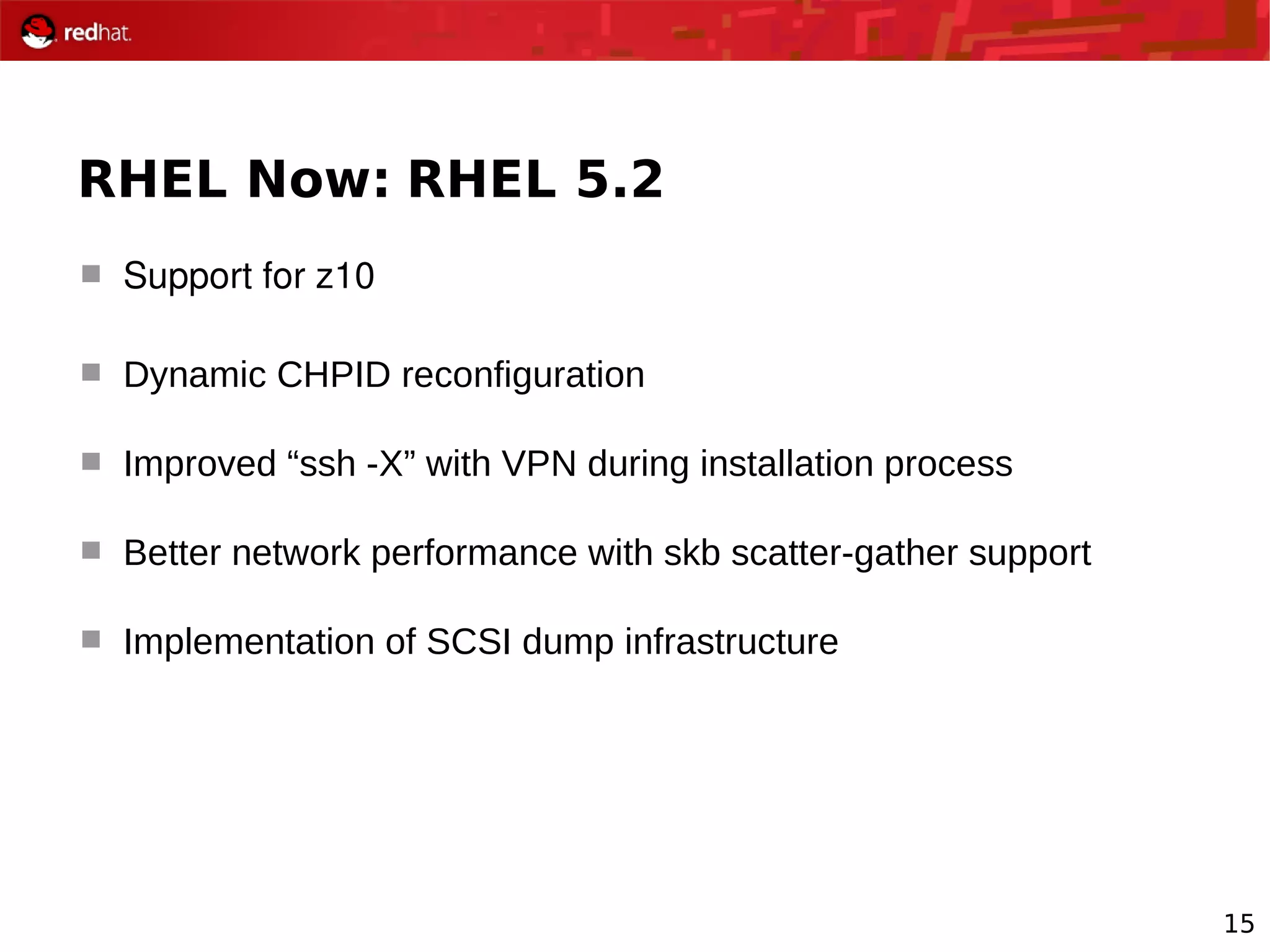 15
RHEL Now: RHEL 5.2
 Support for z10
 Dynamic CHPID reconfiguration
 Improved “ssh -X” with VPN during installation process
 Better network performance with skb scatter-gather support
 Implementation of SCSI dump infrastructure
 