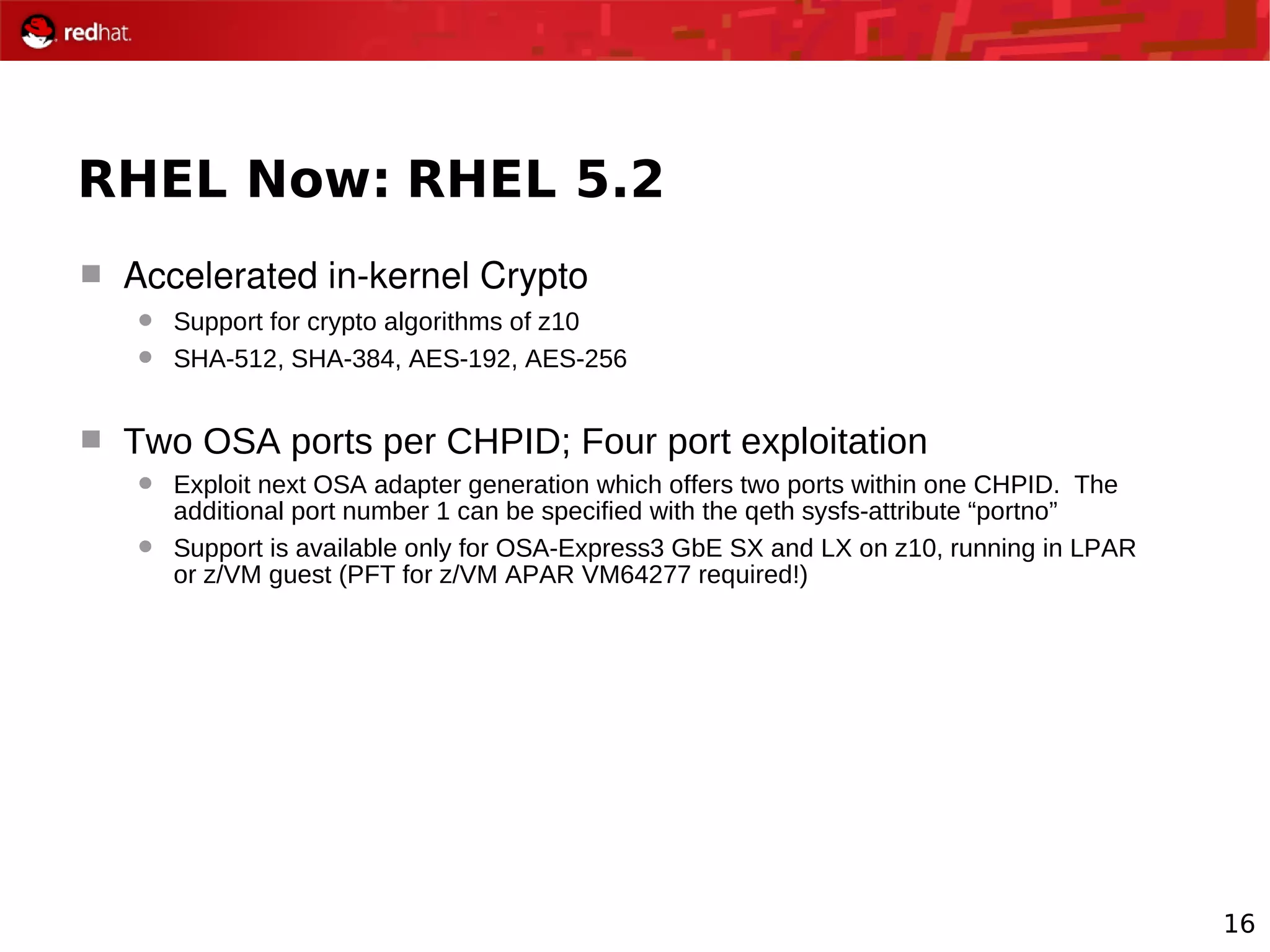 16
RHEL Now: RHEL 5.2
 Accelerated in­kernel Crypto
 Support for crypto algorithms of z10
 SHA-512, SHA-384, AES-192, AES-256
 Two OSA ports per CHPID; Four port exploitation
 Exploit next OSA adapter generation which offers two ports within one CHPID. The
additional port number 1 can be specified with the qeth sysfs-attribute “portno”
 Support is available only for OSA-Express3 GbE SX and LX on z10, running in LPAR
or z/VM guest (PFT for z/VM APAR VM64277 required!)
 