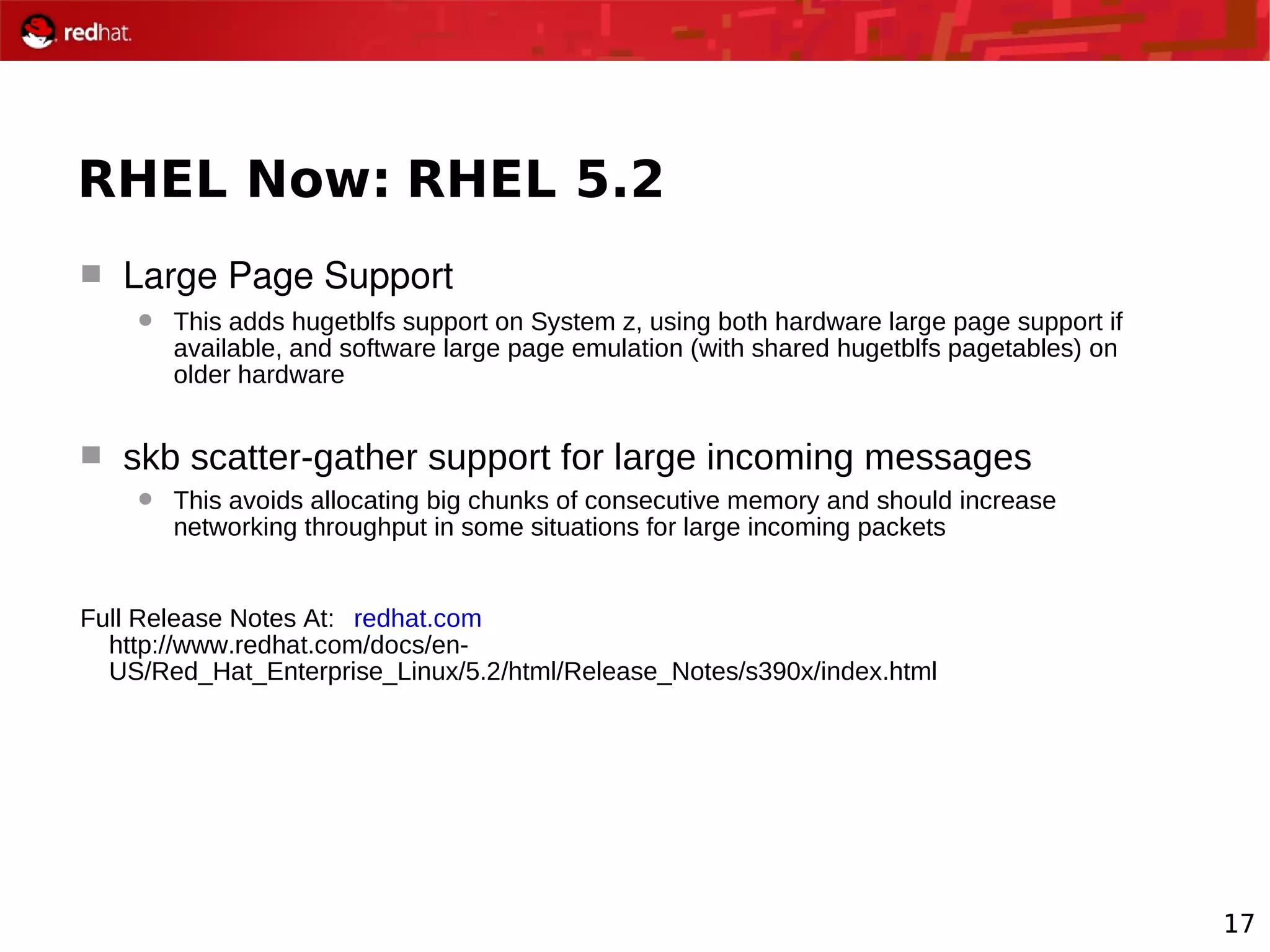 17
RHEL Now: RHEL 5.2
 Large Page Support
 This adds hugetblfs support on System z, using both hardware large page support if
available, and software large page emulation (with shared hugetblfs pagetables) on
older hardware
 skb scatter-gather support for large incoming messages
 This avoids allocating big chunks of consecutive memory and should increase
networking throughput in some situations for large incoming packets
Full Release Notes At: redhat.com
http://www.redhat.com/docs/en-
US/Red_Hat_Enterprise_Linux/5.2/html/Release_Notes/s390x/index.html
 