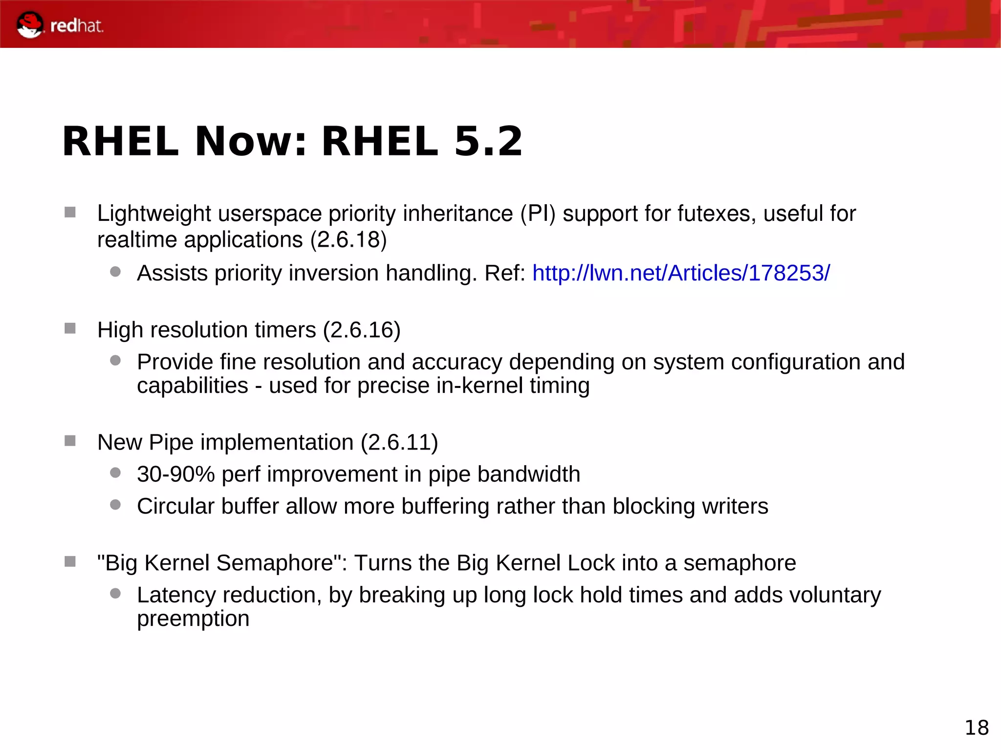 18
RHEL Now: RHEL 5.2
 Lightweight userspace priority inheritance (PI) support for futexes, useful for 
realtime applications (2.6.18)
 Assists priority inversion handling. Ref: http://lwn.net/Articles/178253/
 High resolution timers (2.6.16)
 Provide fine resolution and accuracy depending on system configuration and
capabilities - used for precise in-kernel timing
 New Pipe implementation (2.6.11)
 30-90% perf improvement in pipe bandwidth
 Circular buffer allow more buffering rather than blocking writers
 "Big Kernel Semaphore": Turns the Big Kernel Lock into a semaphore
 Latency reduction, by breaking up long lock hold times and adds voluntary
preemption
 