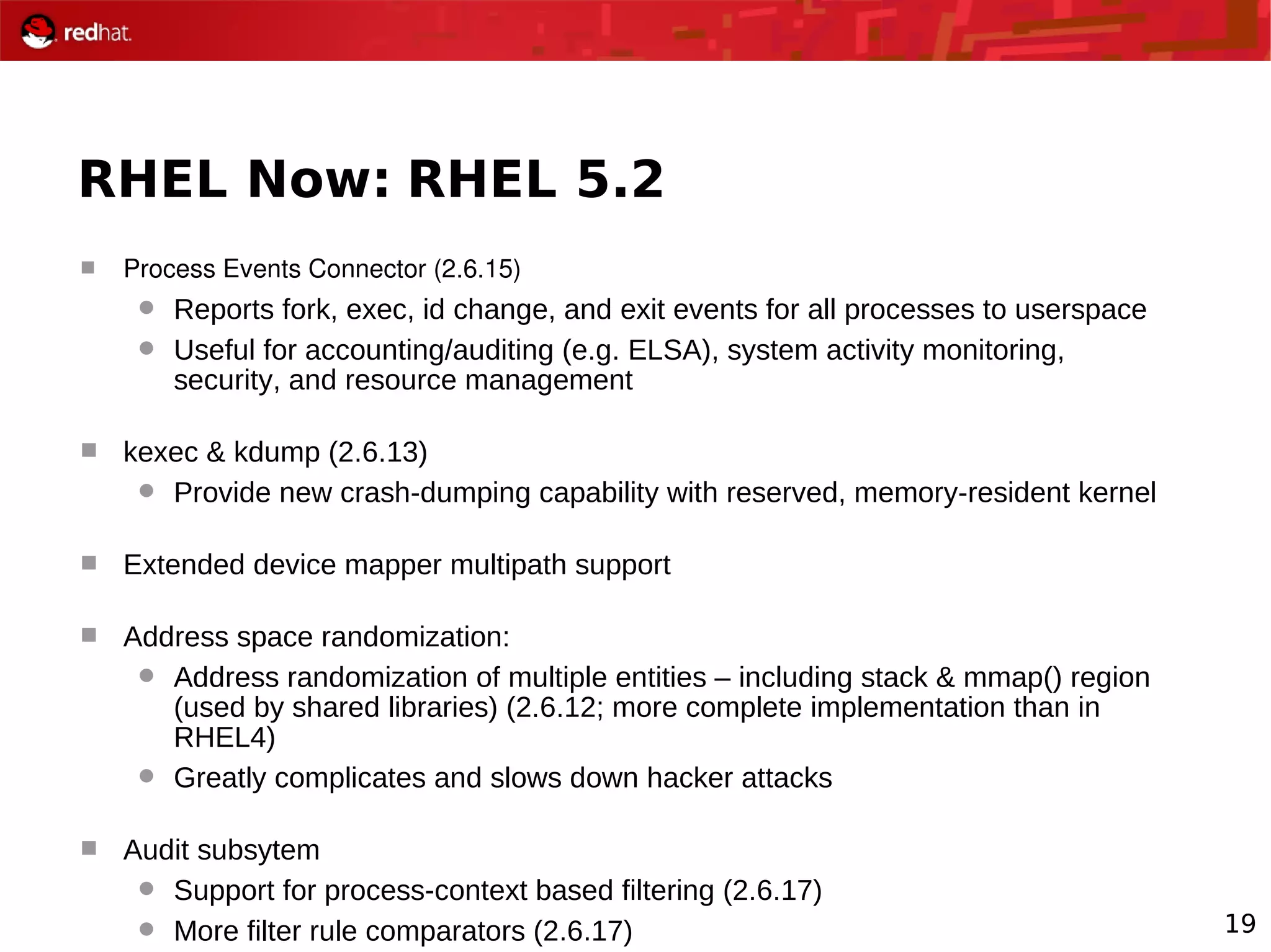19
RHEL Now: RHEL 5.2
 Process Events Connector (2.6.15)
 Reports fork, exec, id change, and exit events for all processes to userspace
 Useful for accounting/auditing (e.g. ELSA), system activity monitoring,
security, and resource management
 kexec & kdump (2.6.13)
 Provide new crash-dumping capability with reserved, memory-resident kernel
 Extended device mapper multipath support
 Address space randomization:
 Address randomization of multiple entities – including stack & mmap() region
(used by shared libraries) (2.6.12; more complete implementation than in
RHEL4)
 Greatly complicates and slows down hacker attacks
 Audit subsytem
 Support for process-context based filtering (2.6.17)
 More filter rule comparators (2.6.17)
 
