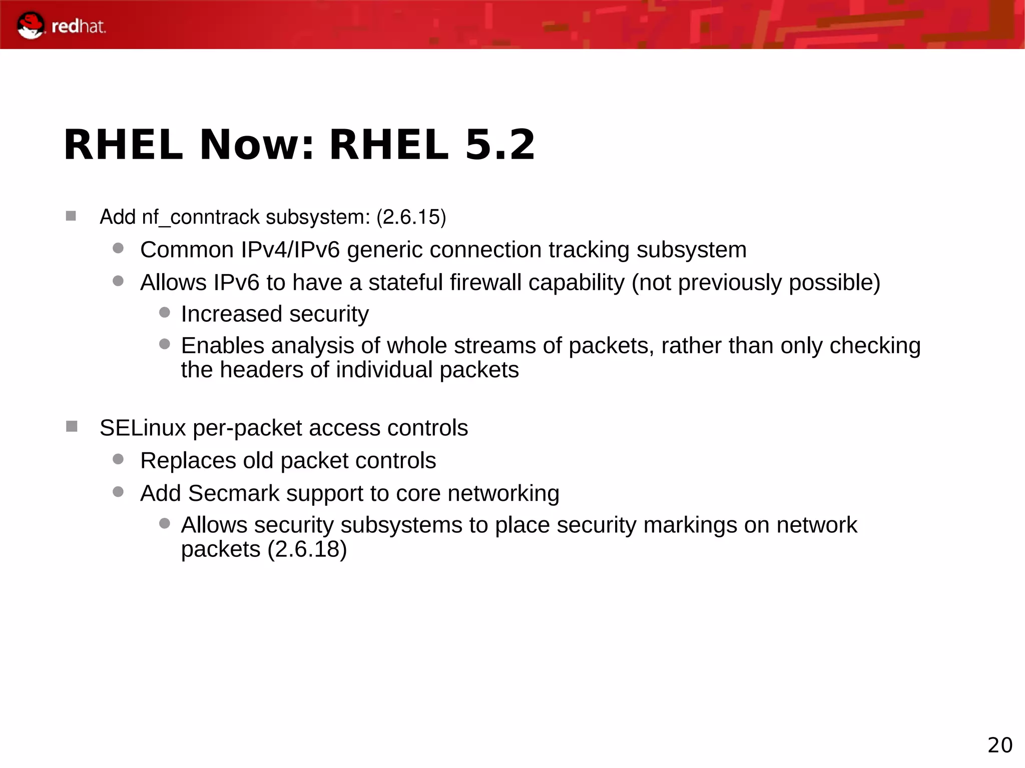 20
RHEL Now: RHEL 5.2
 Add nf_conntrack subsystem: (2.6.15)
 Common IPv4/IPv6 generic connection tracking subsystem
 Allows IPv6 to have a stateful firewall capability (not previously possible)
 Increased security
 Enables analysis of whole streams of packets, rather than only checking
the headers of individual packets
 SELinux per-packet access controls
 Replaces old packet controls
 Add Secmark support to core networking
 Allows security subsystems to place security markings on network
packets (2.6.18)
 