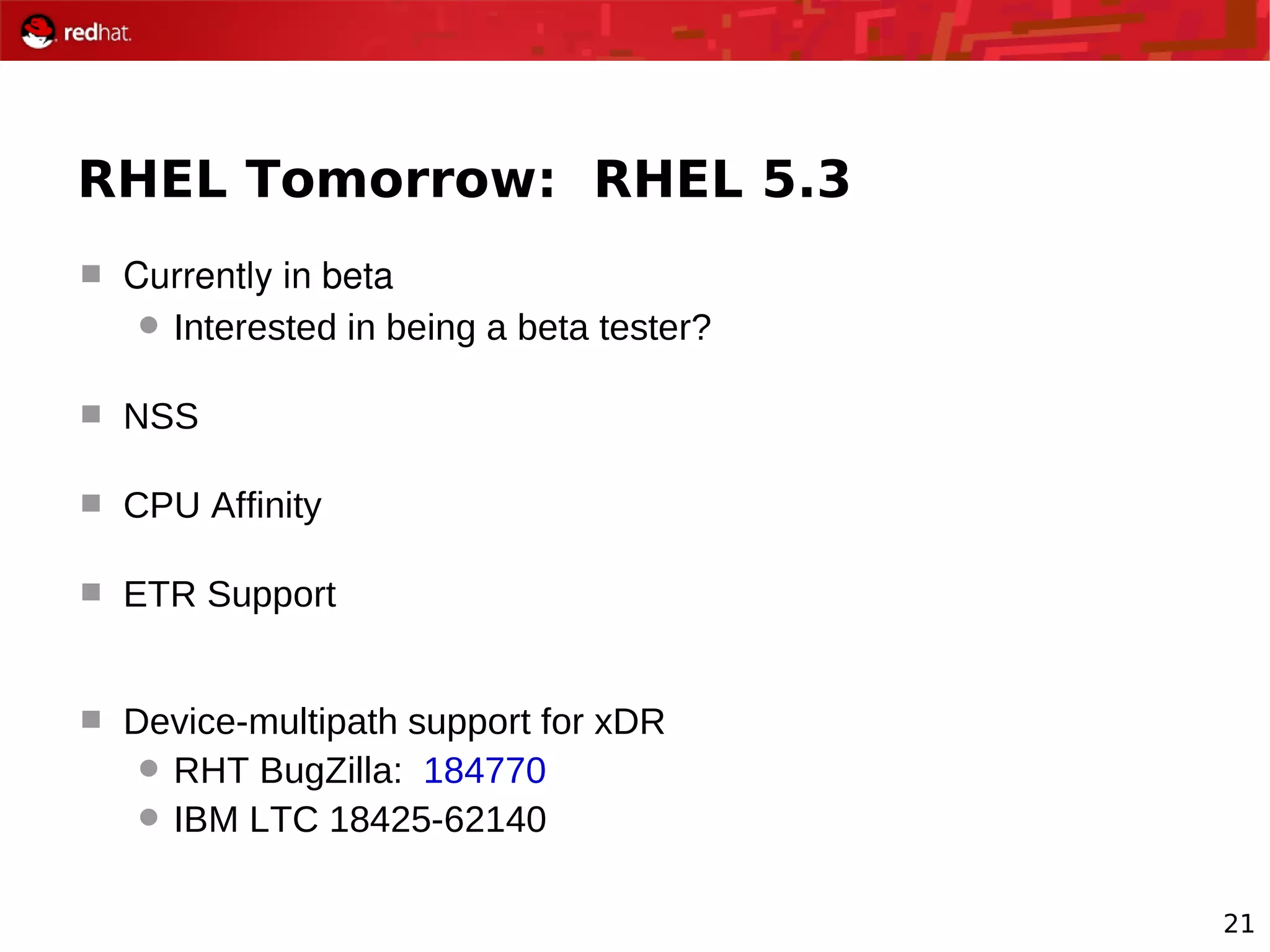 21
RHEL Tomorrow: RHEL 5.3
 Currently in beta
 Interested in being a beta tester?
 NSS
 CPU Affinity
 ETR Support
 Device-multipath support for xDR
 RHT BugZilla: 184770
 IBM LTC 18425-62140
 