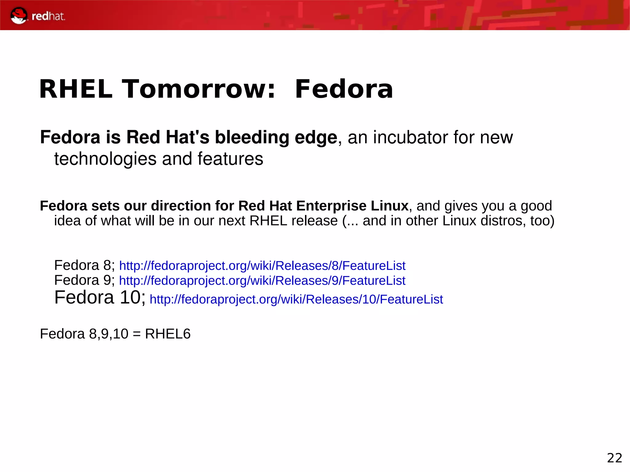 22
RHEL Tomorrow: Fedora
Fedora is Red Hat's bleeding edge, an incubator for new 
technologies and features
Fedora sets our direction for Red Hat Enterprise Linux, and gives you a good
idea of what will be in our next RHEL release (... and in other Linux distros, too)
Fedora 8; http://fedoraproject.org/wiki/Releases/8/FeatureList
Fedora 9; http://fedoraproject.org/wiki/Releases/9/FeatureList
Fedora 10; http://fedoraproject.org/wiki/Releases/10/FeatureList
Fedora 8,9,10 = RHEL6
 