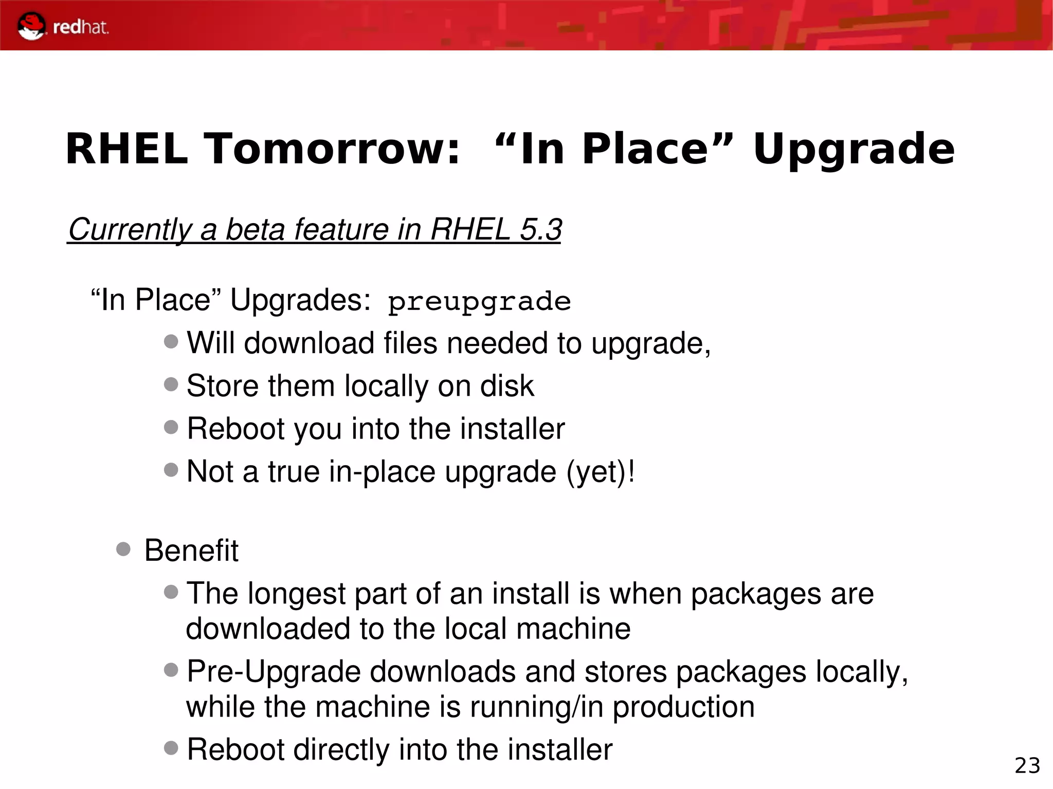23
RHEL Tomorrow: “In Place” Upgrade
Currently a beta feature in RHEL 5.3
“In Place” Upgrades:  preupgrade
Will download files needed to upgrade, 
Store them locally on disk
Reboot you into the installer
Not a true in­place upgrade (yet)!
 Benefit
The longest part of an install is when packages are 
downloaded to the local machine
Pre­Upgrade downloads and stores packages locally, 
while the machine is running/in production
Reboot directly into the installer
 