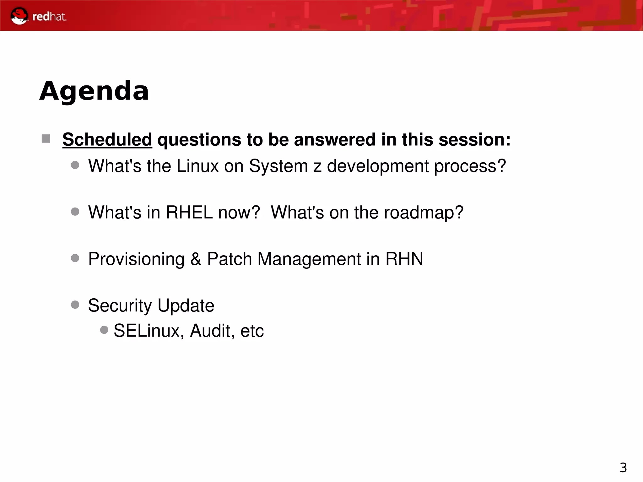 3
Agenda
 Scheduled questions to be answered in this session:
 What's the Linux on System z development process?
 What's in RHEL now?  What's on the roadmap?
 Provisioning & Patch Management in RHN
 Security Update
SELinux, Audit, etc
 