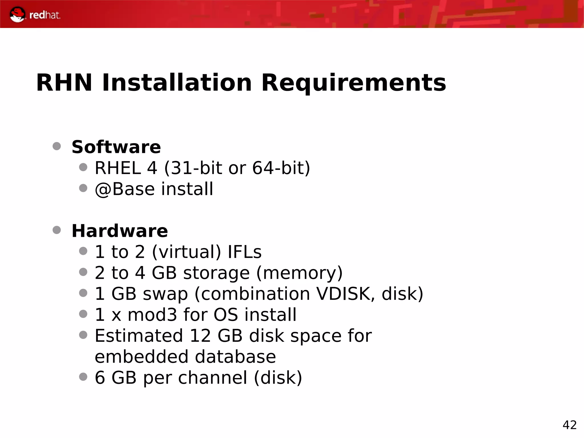 42
RHN Installation Requirements
 Software
 RHEL 4 (31-bit or 64-bit)
 @Base install
 Hardware
 1 to 2 (virtual) IFLs
 2 to 4 GB storage (memory)
 1 GB swap (combination VDISK, disk)
 1 x mod3 for OS install
 Estimated 12 GB disk space for
embedded database
 6 GB per channel (disk)
 