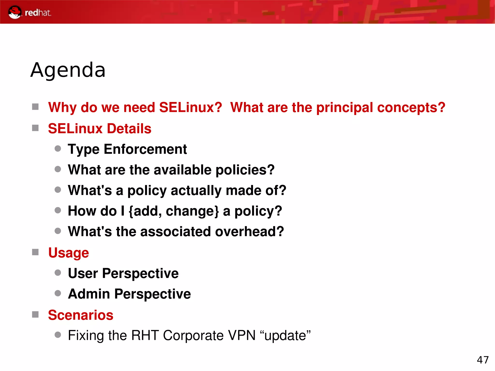 47
Agenda
 Why do we need SELinux?  What are the principal concepts?
 SELinux Details
 Type Enforcement
 What are the available policies?
 What's a policy actually made of?
 How do I {add, change} a policy?
 What's the associated overhead?
 Usage
 User Perspective
 Admin Perspective
 Scenarios
 Fixing the RHT Corporate VPN “update”
 