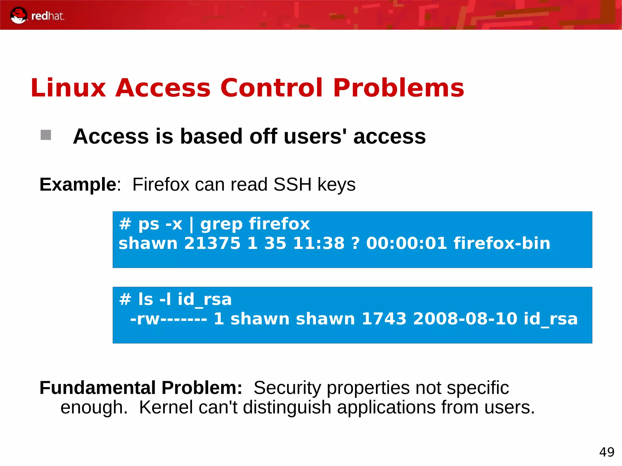 49
Linux Access Control Problems
 Access is based off users' access
Example: Firefox can read SSH keys
Fundamental Problem: Security properties not specific
enough. Kernel can't distinguish applications from users.
# ps -x | grep firefox
shawn 21375 1 35 11:38 ? 00:00:01 firefox-bin
# ls -l id_rsa
-rw------- 1 shawn shawn 1743 2008-08-10 id_rsa
 