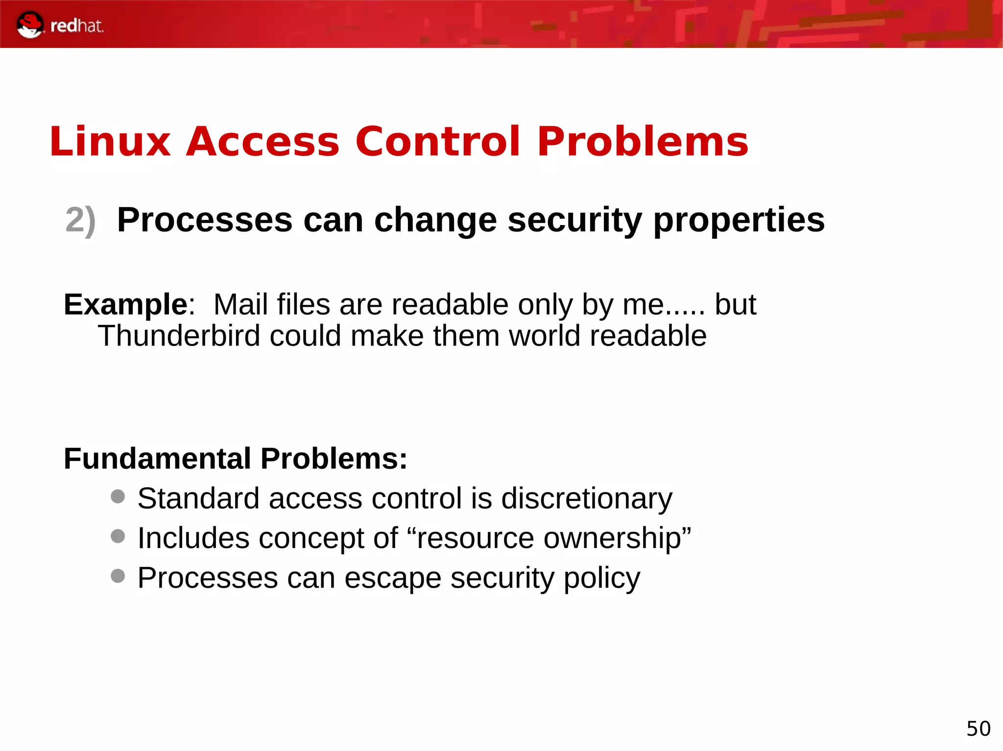 50
Linux Access Control Problems
2) Processes can change security properties
Example: Mail files are readable only by me..... but
Thunderbird could make them world readable
Fundamental Problems:
 Standard access control is discretionary
 Includes concept of “resource ownership”
 Processes can escape security policy
 
