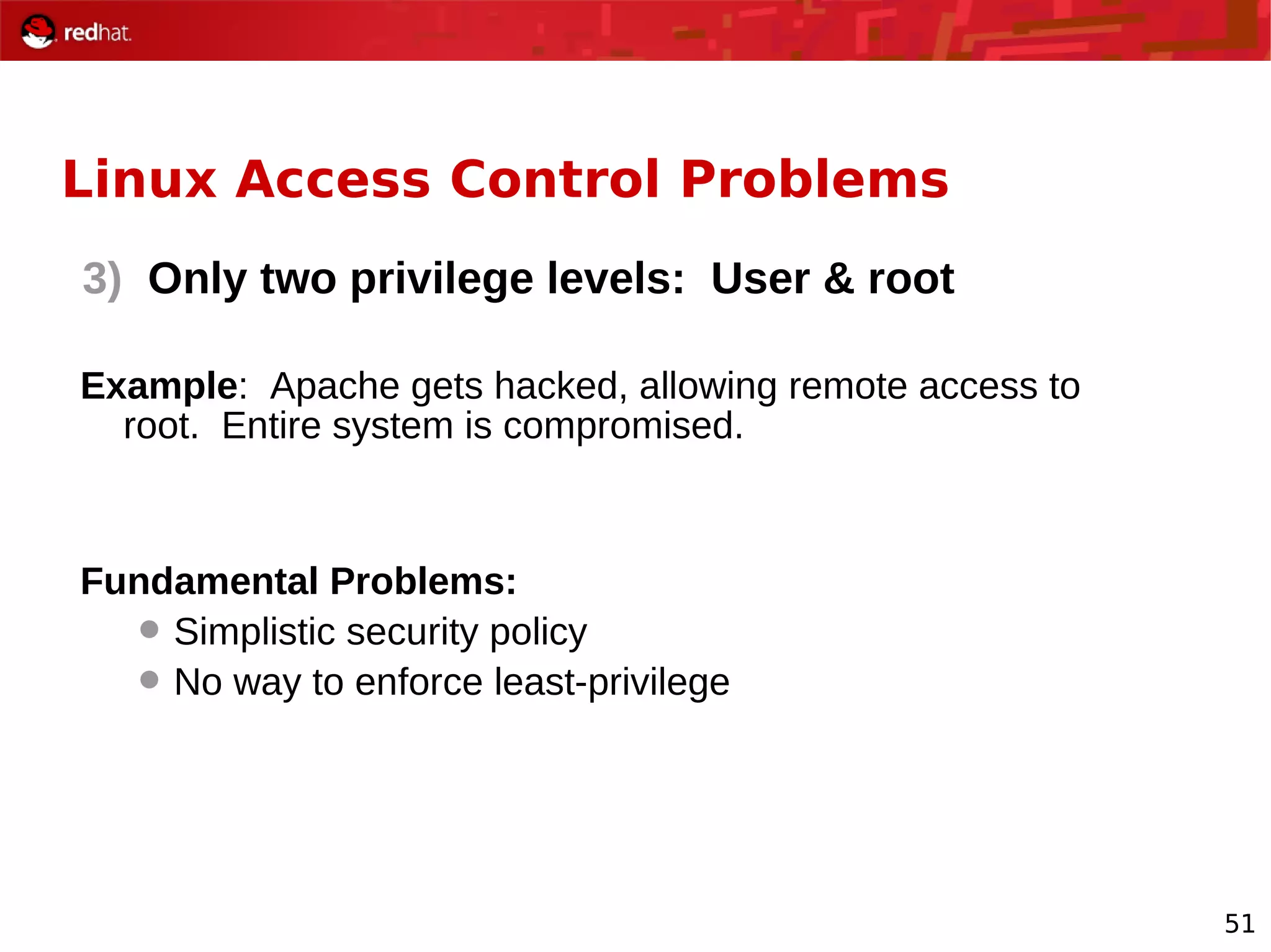 51
Linux Access Control Problems
3) Only two privilege levels: User & root
Example: Apache gets hacked, allowing remote access to
root. Entire system is compromised.
Fundamental Problems:
 Simplistic security policy
 No way to enforce least-privilege
 