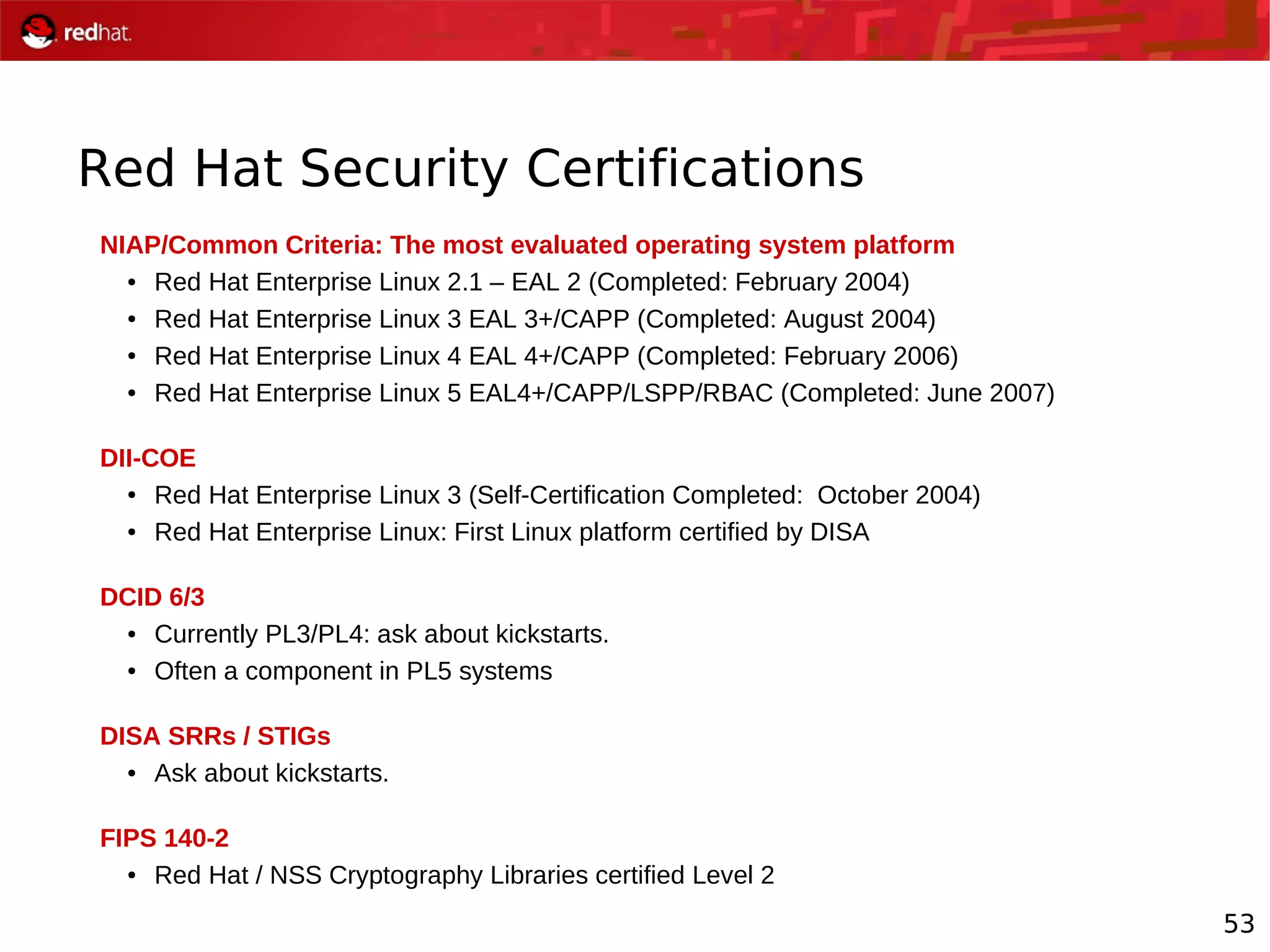 53
Red Hat Security Certifications
NIAP/Common Criteria: The most evaluated operating system platform
● Red Hat Enterprise Linux 2.1 – EAL 2 (Completed: February 2004)
● Red Hat Enterprise Linux 3 EAL 3+/CAPP (Completed: August 2004)
● Red Hat Enterprise Linux 4 EAL 4+/CAPP (Completed: February 2006)
● Red Hat Enterprise Linux 5 EAL4+/CAPP/LSPP/RBAC (Completed: June 2007)
DII-COE
● Red Hat Enterprise Linux 3 (Self-Certification Completed: October 2004)
● Red Hat Enterprise Linux: First Linux platform certified by DISA
DCID 6/3
● Currently PL3/PL4: ask about kickstarts.
● Often a component in PL5 systems
DISA SRRs / STIGs
● Ask about kickstarts.
FIPS 140-2
● Red Hat / NSS Cryptography Libraries certified Level 2
 