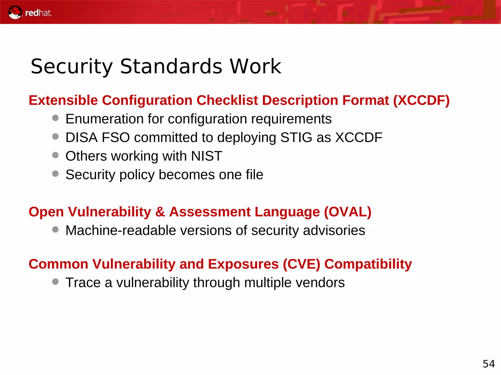 54
Security Standards Work
Extensible Configuration Checklist Description Format (XCCDF)
 Enumeration for configuration requirements
 DISA FSO committed to deploying STIG as XCCDF
 Others working with NIST
 Security policy becomes one file
Open Vulnerability & Assessment Language (OVAL)
 Machine-readable versions of security advisories
Common Vulnerability and Exposures (CVE) Compatibility
 Trace a vulnerability through multiple vendors
 