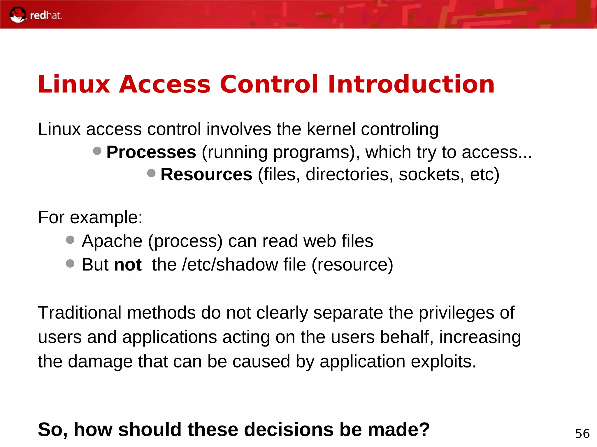 56
Linux Access Control Introduction
Linux access control involves the kernel controling
Processes (running programs), which try to access...
Resources (files, directories, sockets, etc)
For example:
 Apache (process) can read web files
 But not the /etc/shadow file (resource)
Traditional methods do not clearly separate the privileges of
users and applications acting on the users behalf, increasing
the damage that can be caused by application exploits.
So, how should these decisions be made?
 