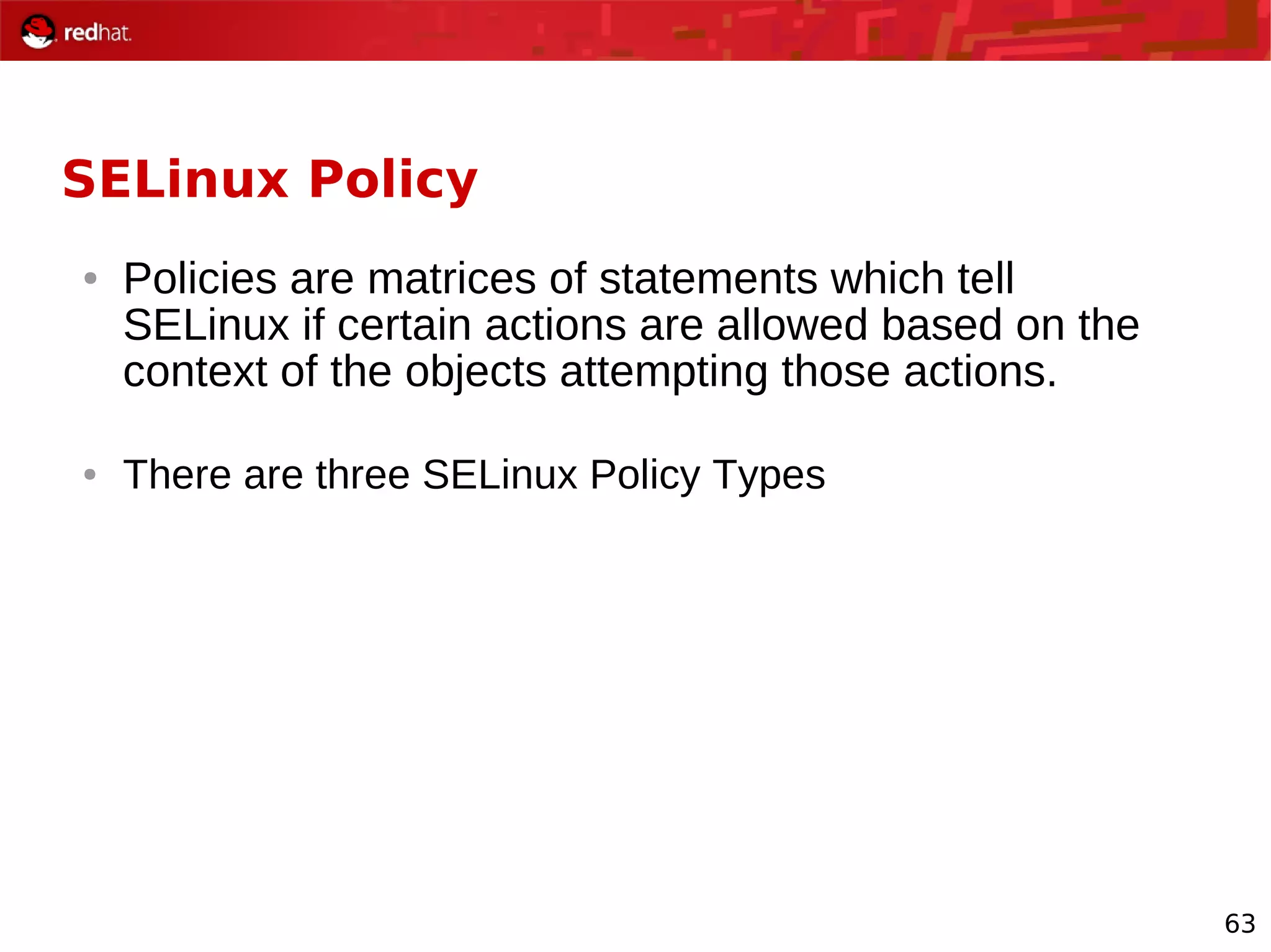 63
SELinux Policy
● Policies are matrices of statements which tell
SELinux if certain actions are allowed based on the
context of the objects attempting those actions.
● There are three SELinux Policy Types
 