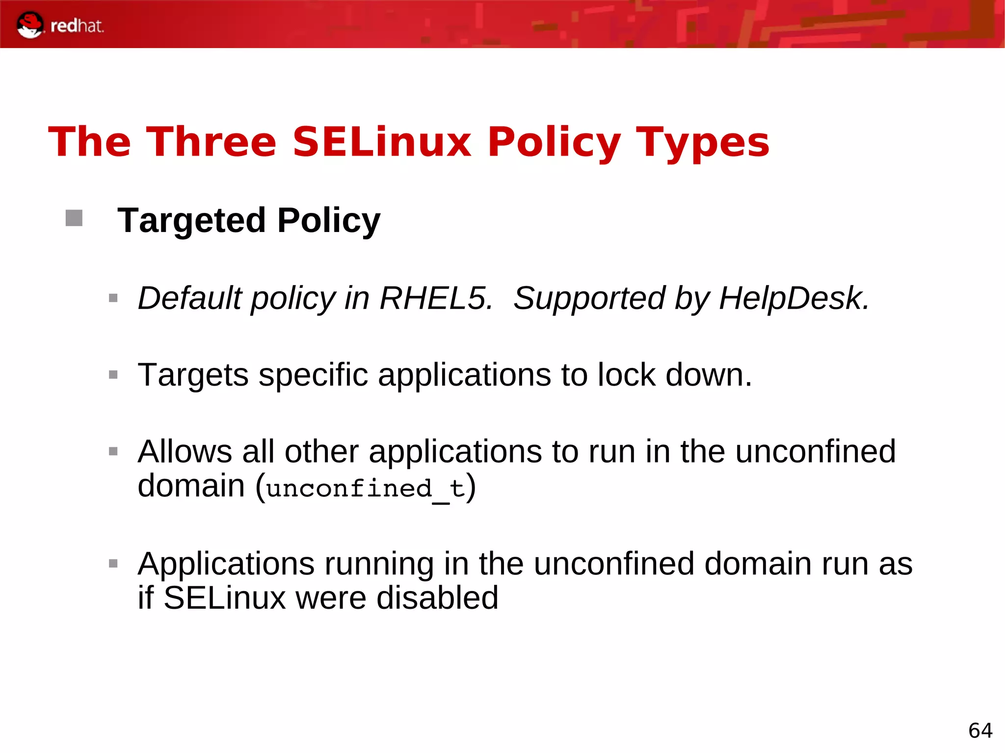 64
The Three SELinux Policy Types
 Targeted Policy
 Default policy in RHEL5. Supported by HelpDesk.
 Targets specific applications to lock down.
 Allows all other applications to run in the unconfined
domain (unconfined_t)
 Applications running in the unconfined domain run as
if SELinux were disabled
 