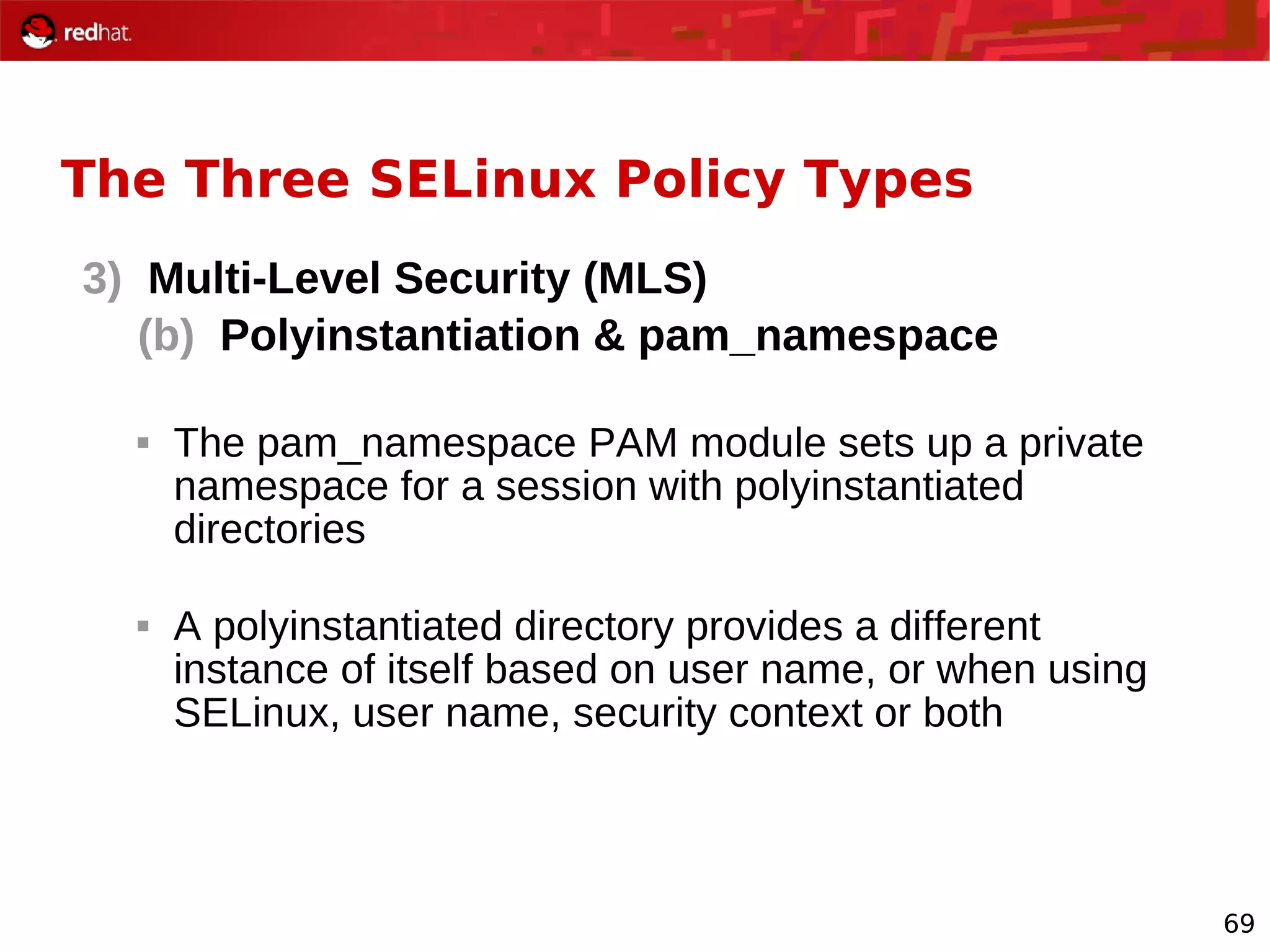 69
The Three SELinux Policy Types
3) Multi-Level Security (MLS)
(b) Polyinstantiation & pam_namespace
 The pam_namespace PAM module sets up a private
namespace for a session with polyinstantiated
directories
 A polyinstantiated directory provides a different
instance of itself based on user name, or when using
SELinux, user name, security context or both
 