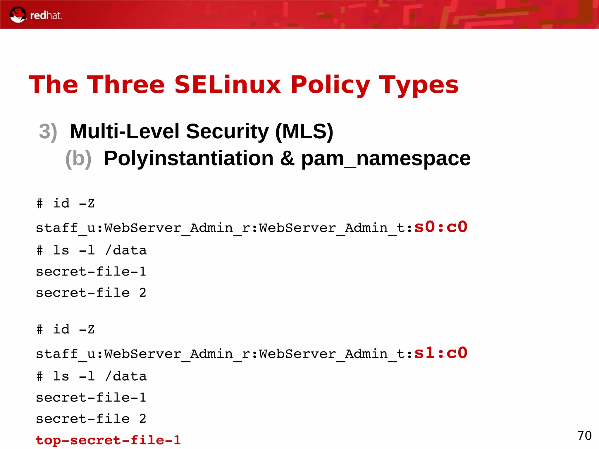 70
The Three SELinux Policy Types
3) Multi-Level Security (MLS)
(b) Polyinstantiation & pam_namespace
# id ­Z
staff_u:WebServer_Admin_r:WebServer_Admin_t:s0:c0
# ls ­l /data
secret­file­1
secret­file 2
# id ­Z
staff_u:WebServer_Admin_r:WebServer_Admin_t:s1:c0
# ls ­l /data
secret­file­1
secret­file 2
top­secret­file­1
 