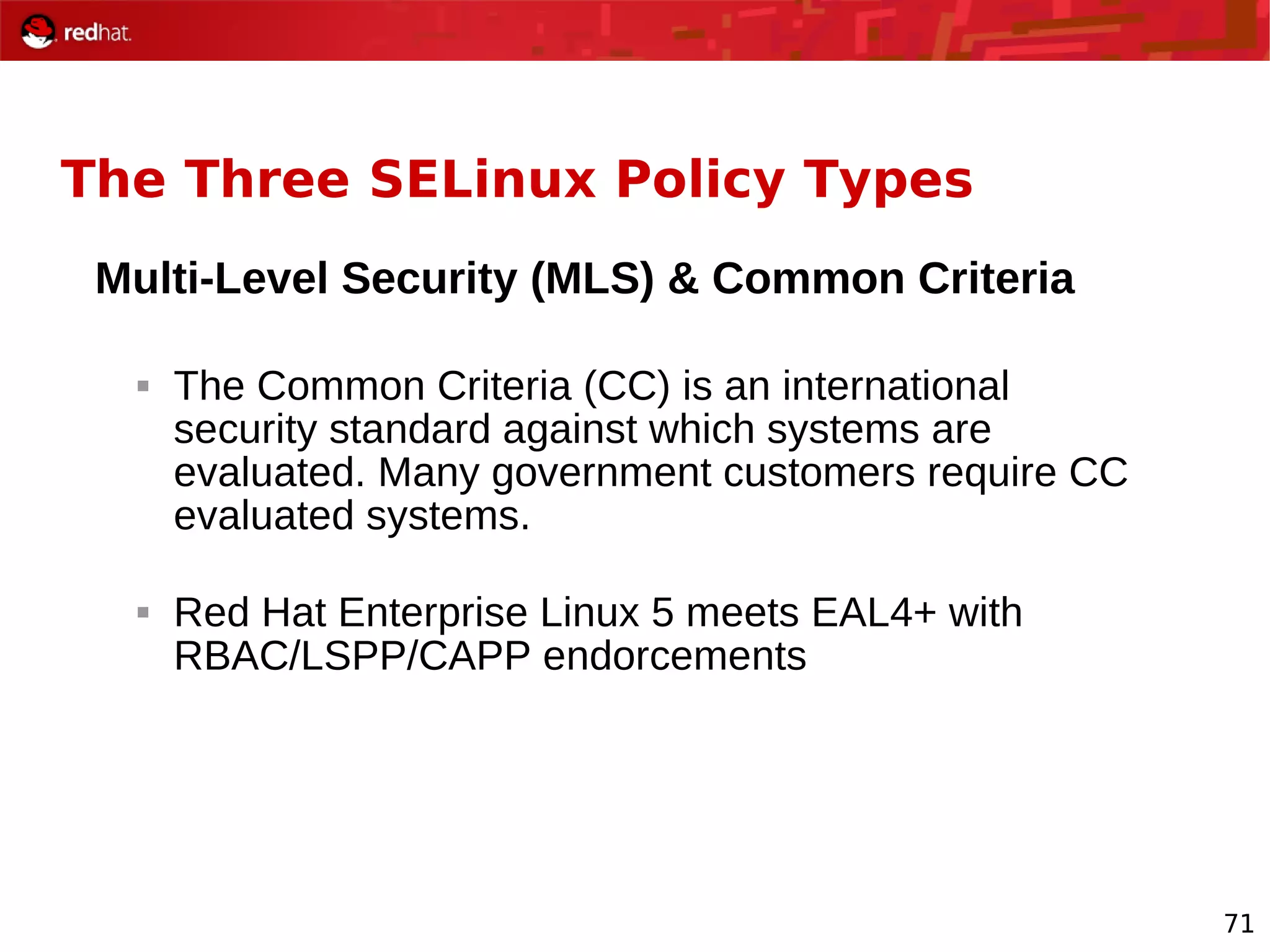 71
The Three SELinux Policy Types
Multi-Level Security (MLS) & Common Criteria
 The Common Criteria (CC) is an international
security standard against which systems are
evaluated. Many government customers require CC
evaluated systems.
 Red Hat Enterprise Linux 5 meets EAL4+ with
RBAC/LSPP/CAPP endorcements
 