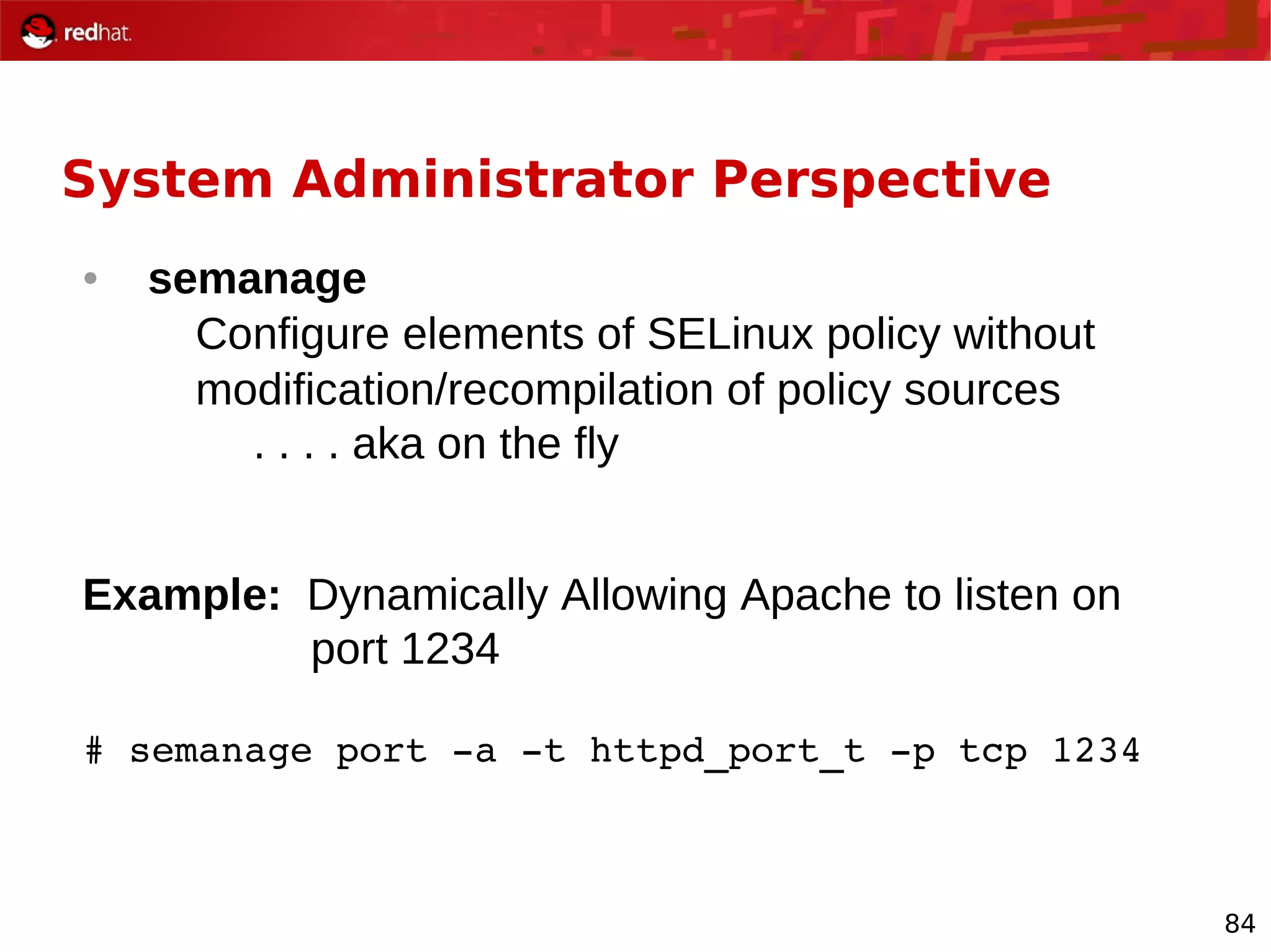 84
System Administrator Perspective
● semanage
Configure elements of SELinux policy without
modification/recompilation of policy sources
. . . . aka on the fly
Example: Dynamically Allowing Apache to listen on
port 1234
# semanage port ­a ­t httpd_port_t ­p tcp 1234
 