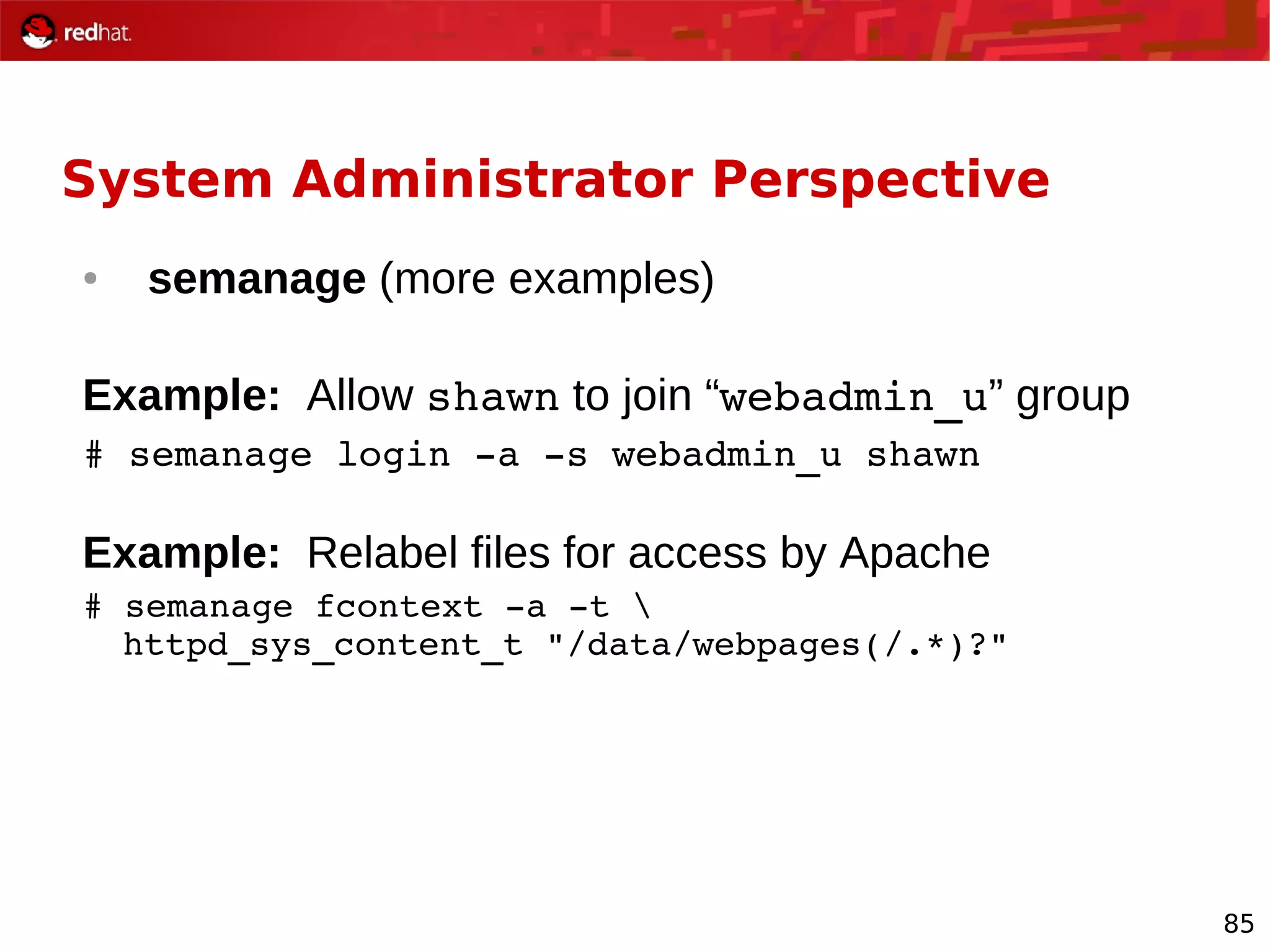 85
System Administrator Perspective
● semanage (more examples)
Example: Allow shawn to join “webadmin_u” group
# semanage login ­a ­s webadmin_u shawn
Example: Relabel files for access by Apache
# semanage fcontext ­a ­t 
httpd_sys_content_t "/data/webpages(/.*)?"
 