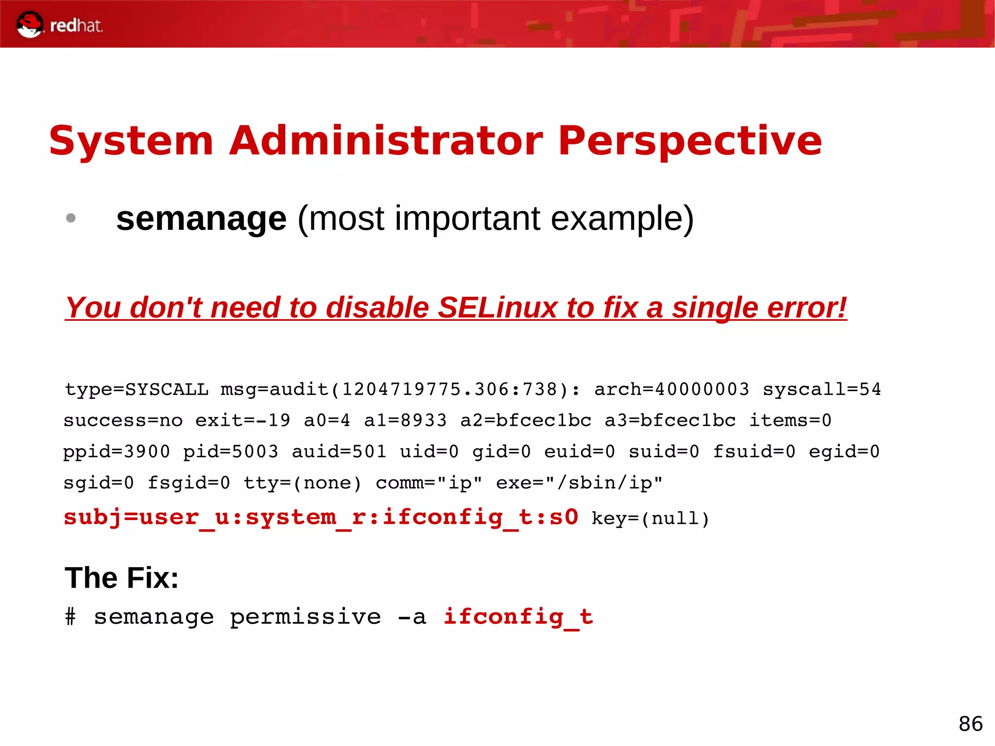 86
System Administrator Perspective
● semanage (most important example)
You don't need to disable SELinux to fix a single error!
type=SYSCALL msg=audit(1204719775.306:738): arch=40000003 syscall=54
success=no exit=­19 a0=4 a1=8933 a2=bfcec1bc a3=bfcec1bc items=0
ppid=3900 pid=5003 auid=501 uid=0 gid=0 euid=0 suid=0 fsuid=0 egid=0
sgid=0 fsgid=0 tty=(none) comm="ip" exe="/sbin/ip"
subj=user_u:system_r:ifconfig_t:s0 key=(null)
The Fix:
# semanage permissive ­a ifconfig_t
 