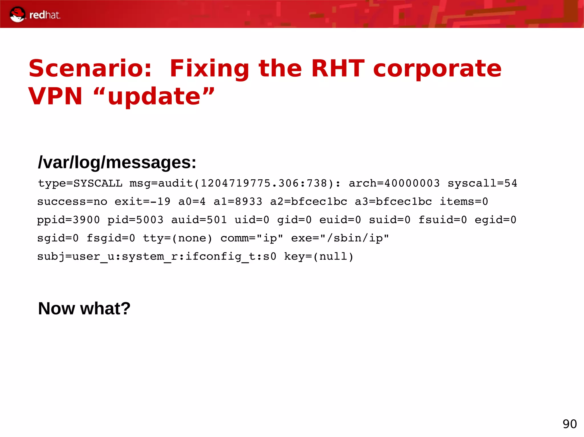 90
Scenario: Fixing the RHT corporate
VPN “update”
/var/log/messages:
type=SYSCALL msg=audit(1204719775.306:738): arch=40000003 syscall=54
success=no exit=­19 a0=4 a1=8933 a2=bfcec1bc a3=bfcec1bc items=0
ppid=3900 pid=5003 auid=501 uid=0 gid=0 euid=0 suid=0 fsuid=0 egid=0
sgid=0 fsgid=0 tty=(none) comm="ip" exe="/sbin/ip"
subj=user_u:system_r:ifconfig_t:s0 key=(null)
Now what?
 