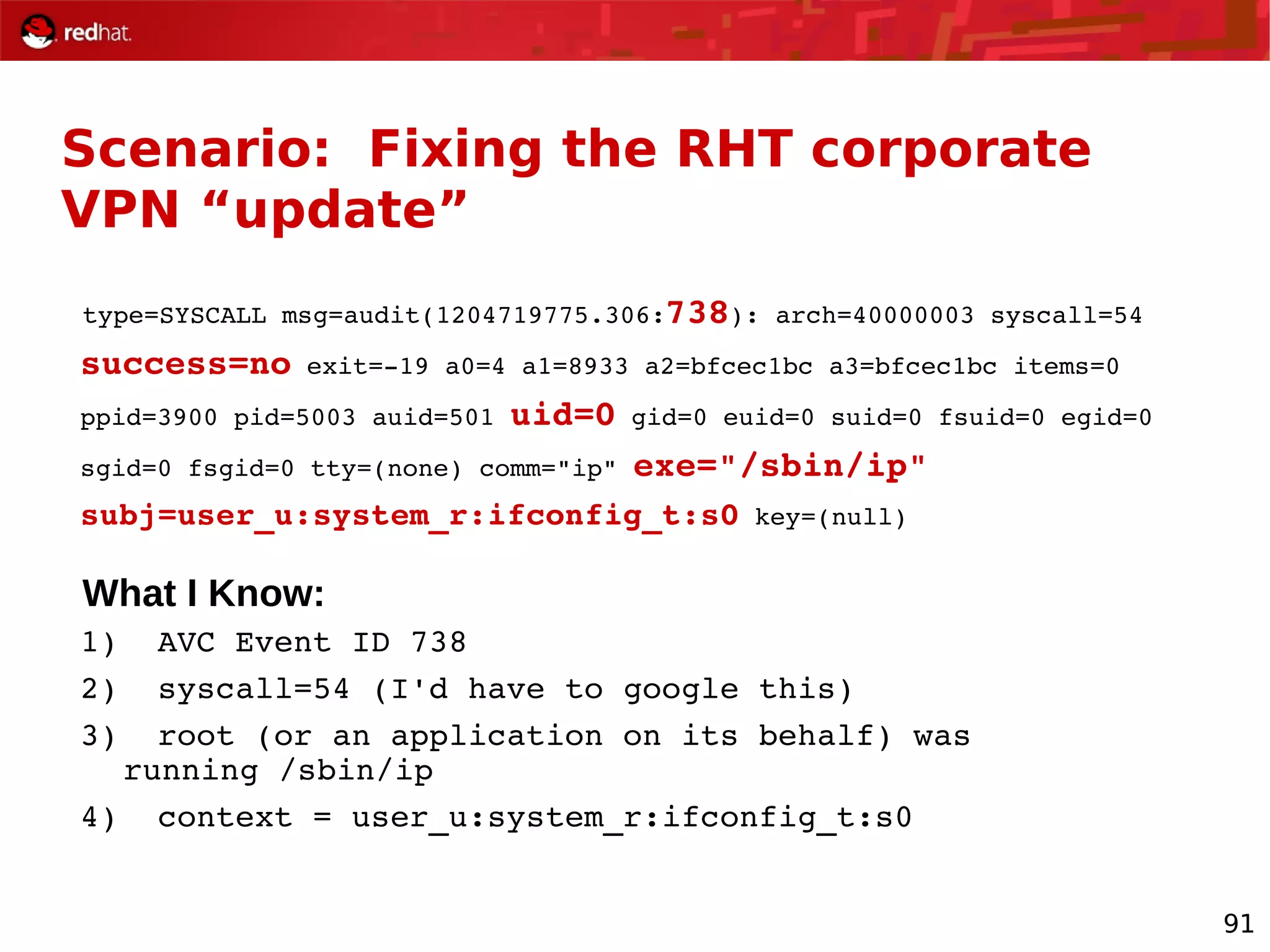 91
Scenario: Fixing the RHT corporate
VPN “update”
type=SYSCALL msg=audit(1204719775.306:738): arch=40000003 syscall=54
success=no exit=­19 a0=4 a1=8933 a2=bfcec1bc a3=bfcec1bc items=0
ppid=3900 pid=5003 auid=501 uid=0 gid=0 euid=0 suid=0 fsuid=0 egid=0
sgid=0 fsgid=0 tty=(none) comm="ip" exe="/sbin/ip"
subj=user_u:system_r:ifconfig_t:s0 key=(null)
What I Know:
1)  AVC Event ID 738
2)  syscall=54 (I'd have to google this)
3)  root (or an application on its behalf) was 
running /sbin/ip
4)  context = user_u:system_r:ifconfig_t:s0
 